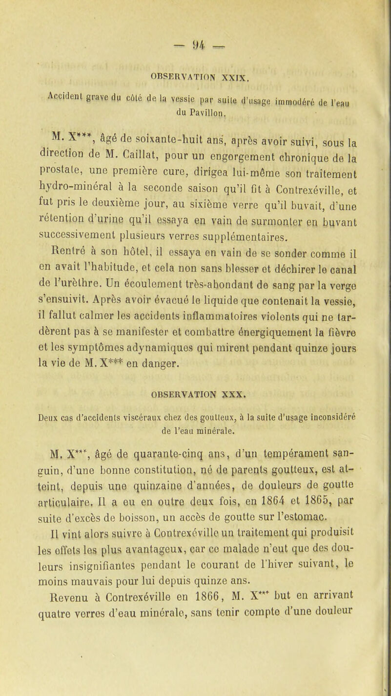 OBSERVATION XXIX. Accident grave du côté de la vessie par suite d’usage immodéré de l’eau du Pavillon. M. X***, âgé de soixante-huit ans, après avoir suivi, sous la direction de M. Caillat, pour un engorgement chronique de la prostate, une première cure, dirigea lui-même son traitement hydro-minerai a la seconde saison qu’il fit à Contrexéville, et fut pris le deuxième jour, au sixième verre qu’il buvait, d’une rétention d’urine qu il essaya en vain de surmonter en buvant successivement plusieurs verres supplémentaires. Rentré à son hôtel, il essaya en vain de se sonder comme il en avait l’habitude, et cela non sans blesser et déchirer le canal de l’urèthre. Un écoulement très-abondant de sang par la verge s’ensuivit. Après avoir évacué le liquide que contenait la vessie, il fallut calmer les accidents inflammatoires violents qui ne tar- dèrent pas à se manifester et combattre énergiquement la fièvre et les symptômes adynamiques qui mirent pendant quinze jours la vie de M. X*** en danger. OBSERVATION XXX. Deux cas d'accidents viscéraux chez des goutteux, à la suite d’usage inconsidéré de l’eau minérale. M. X***, âgé de quarante-cinq ans, d’un tempérament san- guin, d’une bonne constitution, né de parents goutteux, est at- teint, depuis une quinzaine d’années, de douleurs de goutte articulaire. 11 a eu en outre deux fois, en 1864 et 1865, par suite d’excès de boisson, un accès de goutte sur l’estomac. Il vint alors suivre à Contrexéville un traitement qui produisit les effets les plus avantageux, car ce malade n’out que des dou- leurs insignifiantes pendant le courant de l’hiver suivant, le moins mauvais pour lui depuis quinze ans. Revenu à Contrexéville en 1866, M. X*** but en arrivant quatro verres d’eau minérale, sans tenir compto d’une douleur