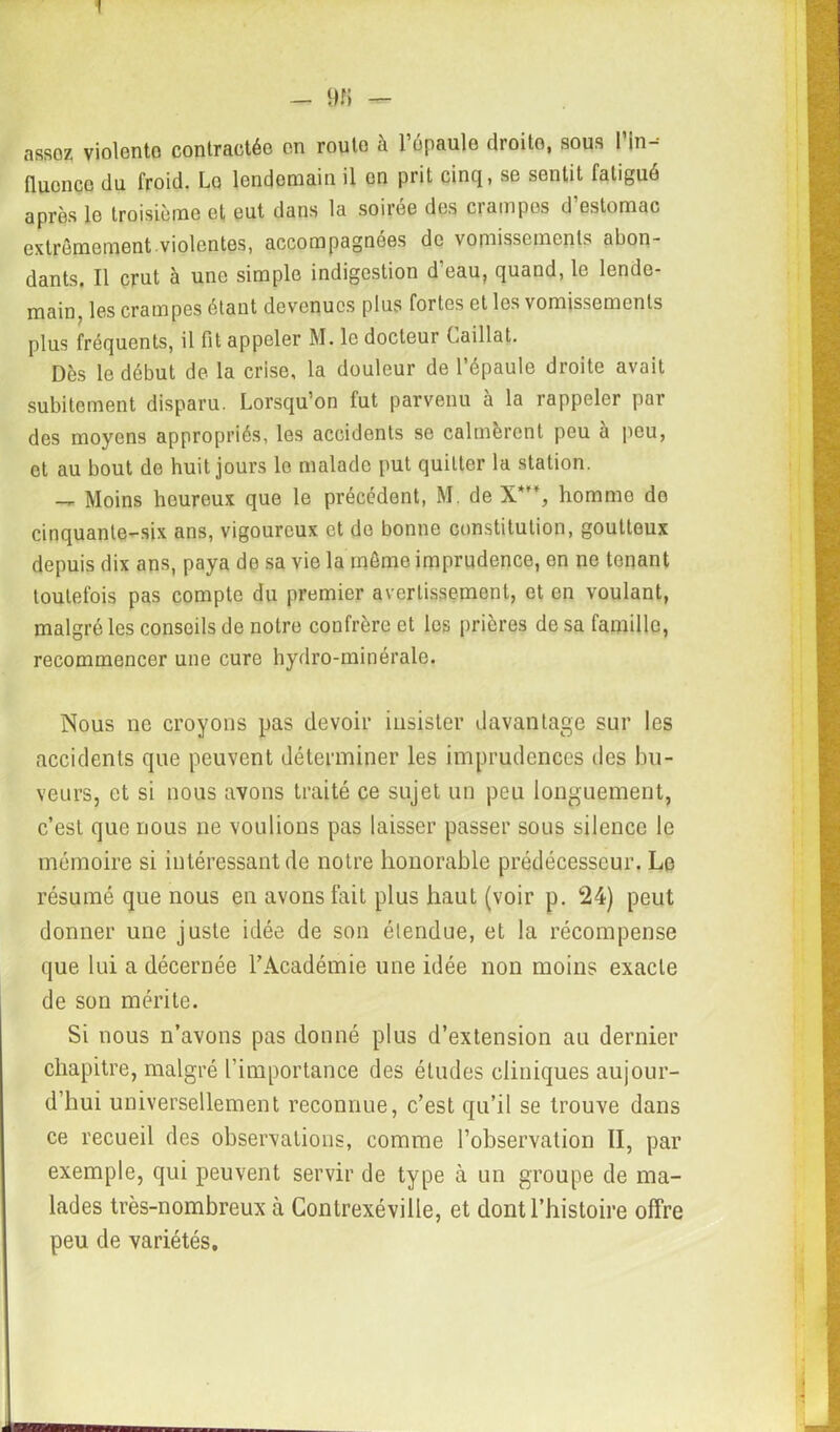! - 9 J) — assoz violente contractée en route à l’épaule droite, sous l’in- fluence du froid. Lo lendemain il en prit cinq, se sentit fatigué après le troisième et eut dans la soiree des ciampes d estomac extrêmement.violentes, accompagnées de vomissements abon- dants. Il crut à une simple indigestion d’eau, quand, le lende- main, les crampes étant devenues plus fortes et les vomissements plus fréquents, il fit appeler M. le docteur Caillat. Dès le début de la crise, la douleur de l’épaule droite avait subitement disparu. Lorsqu’on fut parvenu à la rappeler par des moyens appropriés, les accidents se calmèrent peu à peu, et au bout de huit jours lo malade put quitter la station. — Moins heureux que le précédent, M. de X*, hommo do cinquante-six ans, vigoureux et do bonne constitution, goutteux depuis dix ans, paya de sa vie la même imprudence, en ne tenant toutefois pas compte du premier avertissement, et en voulant, malgré les conseils de notre confrère et les prières de sa famille, recommencer une cure hydro-minérale. Nous ne croyons pas devoir insister davantage sur les accidents que peuvent déterminer les imprudences des bu- veurs, et si nous avons traité ce sujet un peu longuement, c’est que nous ne voulions pas laisser passer sous silence le mémoire si intéressant de notre honorable prédécesseur. Le résumé que nous en avons fait plus haut (voir p. 24) peut donner une juste idée de son étendue, et la récompense que lui a décernée l’Académie une idée non moins exacte de son mérite. Si nous n’avons pas donné plus d’extension au dernier chapitre, malgré l’importance des études cliniques aujour- d’hui universellement reconnue, c’est qu’il se trouve dans ce recueil des observations, comme l’observation II, par exemple, qui peuvent servir de type à un groupe de ma- lades très-nombreux à Contrexéville, et dont l’histoire offre peu de variétés.