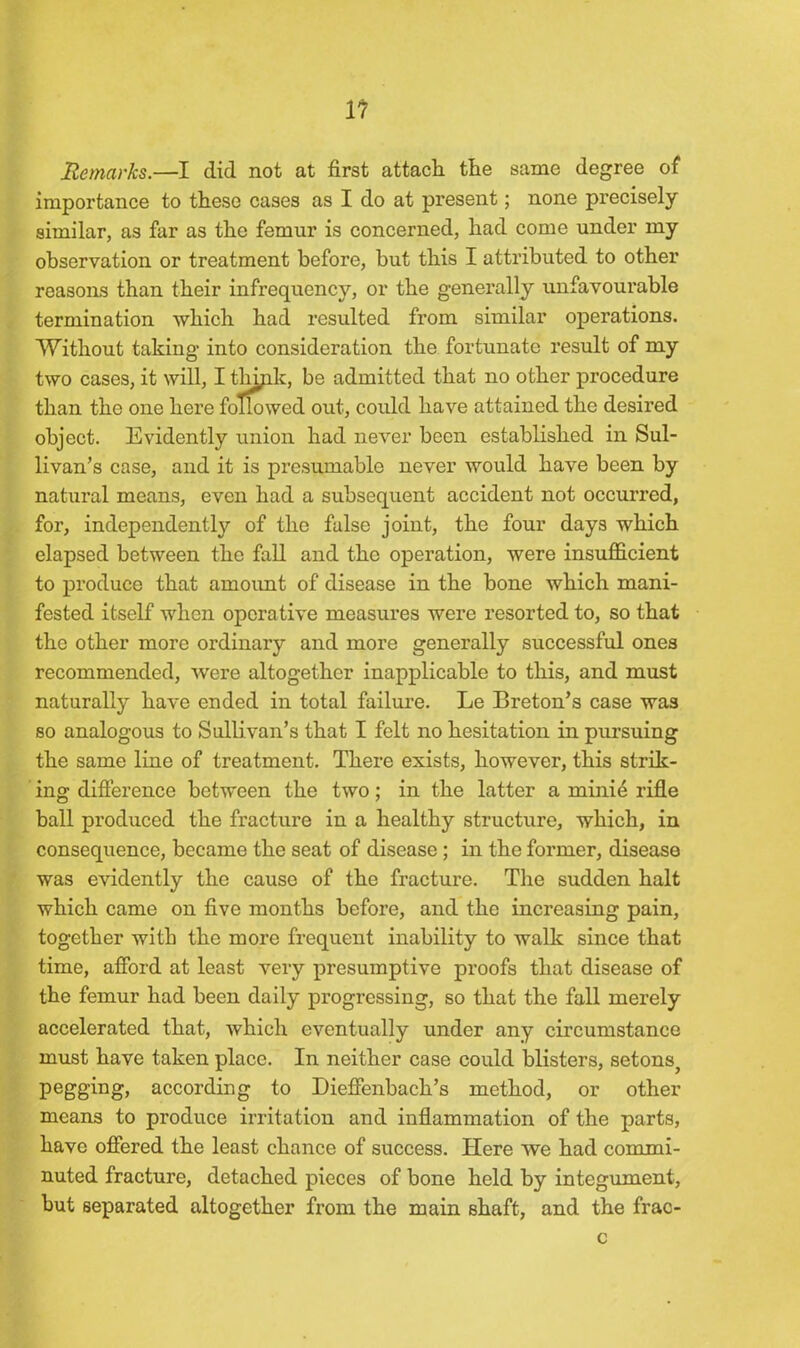 11 Remarks.—I did not at first attach the same degree of importance to these cases as I do at present; none precisely similar, as far as the femur is concerned, had come under my observation or treatment before, but this I attributed to other reasons than their infrequency, or the generally unfavourable termination which had resulted from similar operations. Without taking into consideration the fortunate result of my two cases, it will, I thipk, be admitted that no other procedure than the one here followed out, could have attained the desired object. Evidently union had never been established in Sul- livan’s case, and it is presumable never would have been by natural means, even had a subsequent accident not occurred, for, independently of the false joint, the four days which elapsed between the fall and the operation, were insufficient to produce that amount of disease in the bone which mani- fested itself when operative measures were resorted to, so that the other more ordinary and more generally successful ones recommended, were altogether inapplicable to this, and must naturally have ended in total failure. Le Breton’s case was so analogous to Sullivan’s that I felt no hesitation in pursuing the same line of treatment. There exists, however, this strik- ing difference between the two; in the latter a minie rifle ball produced the fracture in a healthy structure, which, in consequence, became the seat of disease; in the former, disease was evidently the cause of the fracture. The sudden halt which came on five months before, and the increasing pain, together with the more frequent inability to walk since that time, afford at least very presumptive proofs that disease of the femur had been daily progressing, so that the fall merely accelerated that, which eventually under any circumstance must have taken place. In neither case could blisters, setonSj pegging, according to Dieffenbach’s method, or other- means to produce irritation and inflammation of the parts, have offered the least chance of success. Here we had commi- nuted fracture, detached pieces of bone held by integument, but separated altogether from the main shaft, and the frac- c