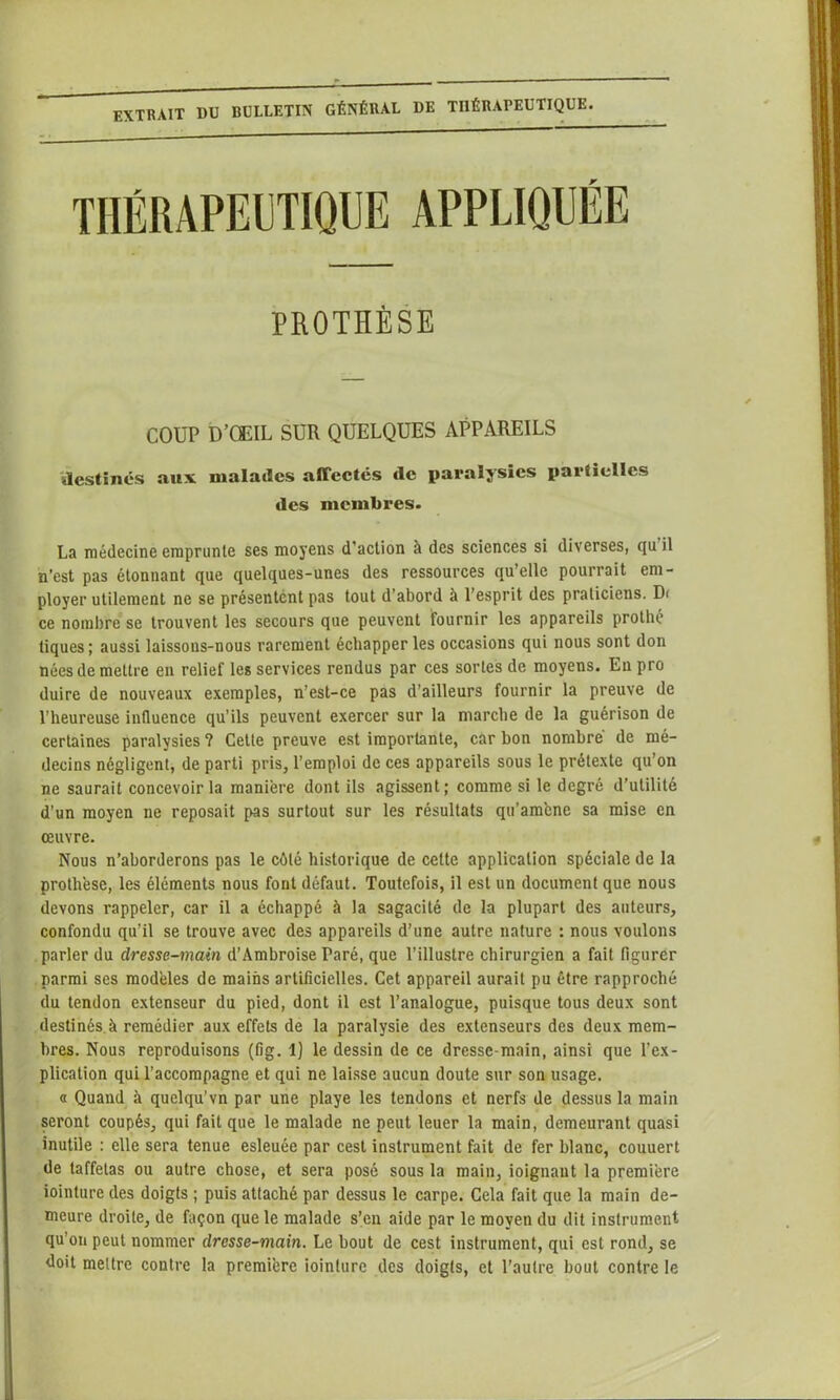 extrait du bulletin général de thérapeutique. PROTHÈSE COUP D’ŒIL SUR QUELQUES APPAREILS destinés aux malades affectés de paralysies partielles des membres. La médecine emprunte ses moyens d’action à des sciences si diverses, qu il n’est pas étonnant que quelques-unes des ressources qu’elle pourrait em- ployer utilement ne se présentent pas tout d’abord à l’esprit des praticiens. D< ce nombre se trouvent les secours que peuvent fournir les appareils protbé tiques; aussi laissons-nous rarement échapper les occasions qui nous sont don nées de mettre en relief les services rendus par ces sortes de moyens. En pro duire de nouveaux exemples, n’est-ce pas d’ailleurs fournir la preuve de l’heureuse influence qu’ils peuvent exercer sur la marche de la guérison de certaines paralysies ? Cette preuve est importante, car bon nombre de mé- decins négligent, de parti pris, l’emploi de ces appareils sous le prétexte qu’on ne saurait concevoir la maniéré dont ils agissent; comme si le degré d’utilité d’un moyen ne reposait pas surtout sur les résultats qu'amené sa mise en œuvre. Nous n’aborderons pas le côté historique de cette application spéciale de la prothèse, les éléments nous font défaut. Toutefois, il est un document que nous devons rappeler, car il a échappé à la sagacité de la plupart des auteurs, confondu qu’il se trouve avec des appareils d’une autre nature : nous voulons parler du dresse-main d’Ambroise Paré, que l’illustre chirurgien a fait figurer parmi ses modèles de mains artificielles. Cet appareil aurait pu être rapproché du tendon extenseur du pied, dont il est l’analogue, puisque tous deux sont destinés,à remédier aux effets de la paralysie des extenseurs des deux mem- bres. Nous reproduisons (fig. 1) le dessin de ce dressc-main, ainsi que l’ex- plication qui l’accompagne et qui ne laisse aucun doute sur son usage. « Quand à quelqu’vn par une playe les tendons et nerfs de dessus la main seront coupés, qui fait que le malade ne peut leuer la main, demeurant quasi inutile : elle sera tenue esleuée par cest instrument fait de fer blanc, couuert de taffetas ou autre chose, et sera posé sous la main, ioignaut la première iointure des doigts ; puis attaché par dessus le carpe. Cela fait que la main de- meure droite, de façon que le malade s’en aide par le moyen du dit instrument qu’on peut nommer dresse-main. Le bout de cest instrument, qui est rond, se doit mettre contre la première iointure des doigts, et l’autre bout contre le