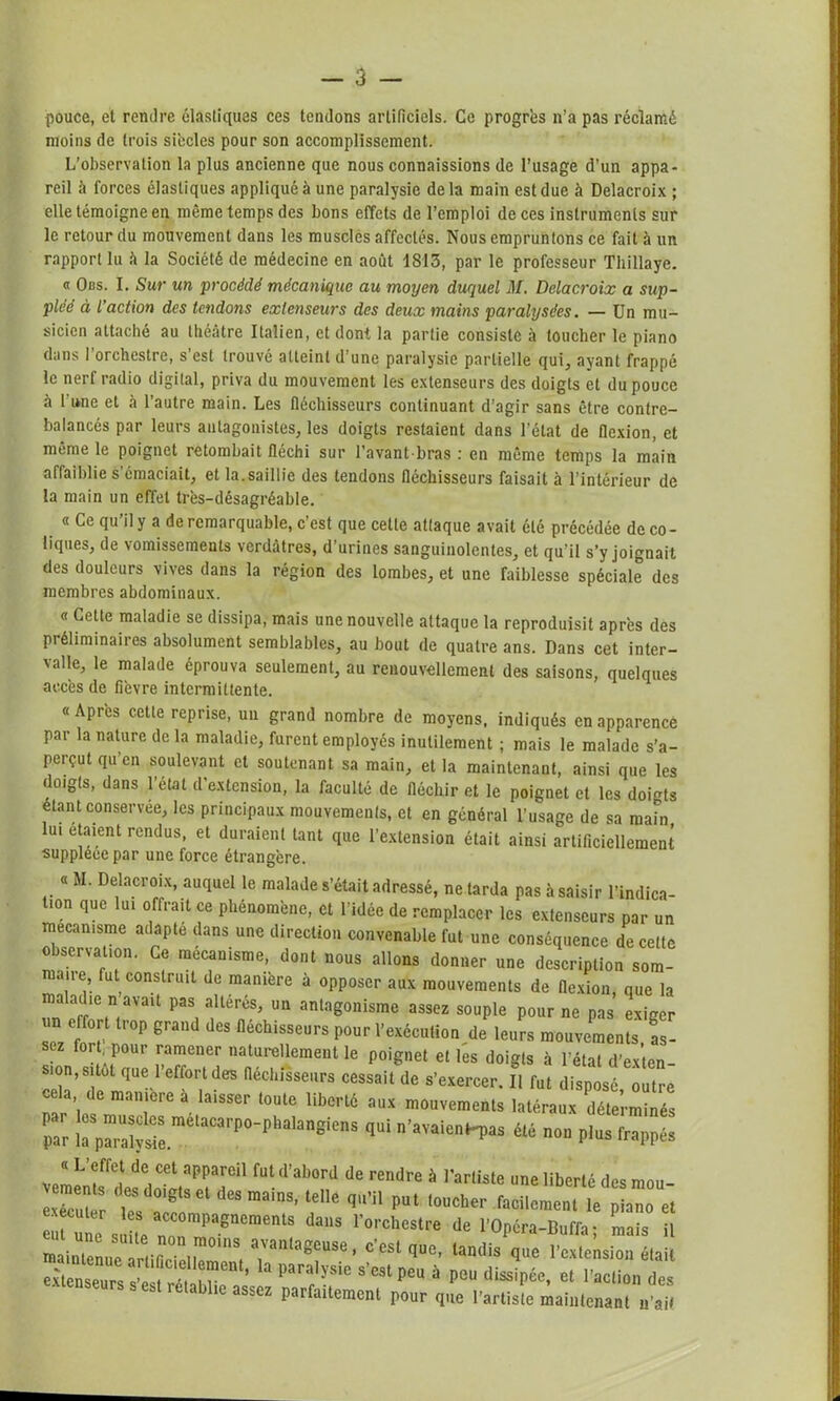pouce, et rendre élastiques ces tendons artificiels. Ce progrès n’a pas réclamé moins de trois siècles pour son accomplissement. L’observation la plus ancienne que nous connaissions de l’usage d'un appa- reil à forces élastiques appliqué à une paralysie delà main est due à Delacroix ; elle témoigne en même temps des bons effets de l’emploi de ces instruments sur le retour du mouvement dans les muscles affectés. Nous empruntons ce fait à un rapport lu à la Société de médecine en août 1S13, par le professeur Thillaye. Obs. I. Sur un procédé mécanique au moyen duquel M. Delacroix a sup- pléé à l’action des tendons extenseurs des deux mains paralysées. — Un mu- sicien attaché au théâtre Italien, et dont la partie consiste à toucher le piano dans l’orchestre, s’est trouvé atteint d’une paralysie partielle qui, ayant frappé le nerf radio digital, priva du mouvement les extenseurs des doigts et du pouce à 1 une et à l’autre main. Les fléchisseurs continuant d'agir sans être contre- balancés par leurs antagonistes, les doigts restaient dans l’état de flexion, et même le poignet retombait fléchi sur l’avant-bras : en même temps la main affaiblie s’émaciait, et la.saillie des tendons fléchisseurs faisait à l’intérieur de la main un effet très-désagréable. « Ce qu’il y a de remarquable, c’est que celte attaque avait été précédée de co - liqiies, de vomissements verdâtres, d’urines sanguinolentes, et qu’il s’y joignait des douleurs vives dans la région des lombes, et une faiblesse spéciale des membres abdominaux. « Cette maladie se dissipa, mais une nouvelle attaque la reproduisit après des préliminaires absolument semblables, au bout de quatre ans. Dans cet inter- valle, le malade éprouva seulement, au renouvellement des saisons, quelques accès de fièvre intermittente. « Après cette reprise, un grand nombre de moyens, indiqués en apparence par la nature de la maladie, furent employés inutilement ; mais le malade s’a- perçut qu’en soulevant et soutenant sa main, et la maintenant, ainsi que les < oigts, dans 1 état d extension, la faculté de fléchir et le poignet et les doigts étant conservée, les principaux mouvements, et en général l’usage de sa main ui étaient rendus, et duraient tant que l’extension était ainsi artificiellement suppléée par une force étrangère. « JI. Delacroix, auquel le malade s’était adressé, ne tarda pas à saisir l’indica- üon que lui offrait ce phénomène, et l’idée de remplacer les extenseurs par un mécanisme adapte dans une direction convenable fut une conséquence de celte observation. Ce mécanisme, dont nous allons donner une description som- niaue fut construit de manière à opposer aux mouvements de flexion, que la maladie n avait pas altérés, un antagonisme assez souple pour ne pas exiger for . pour ramener naturellement le poignet et les doigts à l’état d’exten- s.on, sitôt que 1 effort des fléchisseurs cessait de s’exercer. II fut disposé outre cela de manière a laisser toute liberté aux mouvements latéraux déterminés par !:;^S^élaCarP°-phalangienS qui non plus frappé! «L’effet de cet appareil fut d’abord de rendre à l’artiste une liberté des mou- ecu m TJlT Ct dCS mainS’ l,ellC qU’n PUI “ f^-nt le lan et eHl ! W“tS daUS r°rchestre de l’Opéra-Buffa; mais il maintenue arfifir' i,™0'8, a'aillageuse> c’est flue- tandis que l’extension était extenseurs cv-t m m-61' ’ 3 para,ysie s’cst peu à peu dissipée, et l’action des - b re a lie assez parfaitement pour que l’artiste maintenant n’ait