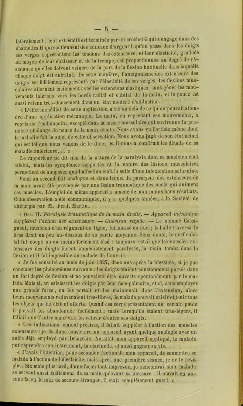 latéralement : leur extrémité est terminée par un crochet G qui s’engage dans des chaînettes H qui soutiennent des anneaux d’argent L qu’on passe dans les doigts ces verges représentent les tendons des extenseurs, et leur élasticité, graduée au moyen de leur épaisseur et de la trempe, est proportionnée au degré de ré- sistance qu’elles doivent vaincre de la part delà flexion habituelle dans laquelle chaque doigt est entraîné. De cette manière, l’antagonisme des extenseurs des doigts est fidèlement représenté par l’élasticité de ces verges, les flexions mus- culaires alternent facilement avec les extensions élastiques, sans gêner les mou- vements latéraux vers les bords radial et cubital de la main, et le pouce est aussi retenu très-doucement dans un état modéré d’adduction. a L’effet immédiat de cette application a été au delà de ce qu’on pouvait atten- dre d’une application mécanique. La main, en reprenant ses mouvements, a repris de l’embonpoint, excepté dans la masse musculaire qui environne la pre- mière phalange du pouce de la main droite. Nous avons vu l’artiste même dont la maladie fait le sujet de cette observation. Nous avons jugé de son état actuel qui est tel que nous venons de le dire ; et il nous a confirmé les détails de sa maladie antérieure... » Le rapporteur ne dit rien de la nature de la paralysie dont ce musicien était atteint, mais les symptômes rapportés et la nature des lésions musculaires permettent de supposer que l’affection était la suite d’une intoxication saturnine. Voici un second fait analogue et dans lequel la paralysie des extenseurs de la main avait été provoquée par une lésion traumatique des nerfs qui animent ces muscles. L’emploi du même appareil a amené de non moins bons résultats. Cette observation a été communiquée, il y a quelques années, à la Société de chirurgie par M. Ferd. Martin. « Obs. II. Paralysie traumatique de la main droite. — Appareil mécanique suppléant l'action des -extenseurs. — Guérison rapide. — Le nommé Cassi- gneul, musicien d’un régiment de ligne, fut blessé en duel ; la balle traversa le bras droit un peu au-dessous de sa partie moyenne. Sans doute, le nerf cubi- tal fut coupé ou au moins fortement lésé : toujours est-il que les muscles ex- tenseurs des doigts furent immédiatement paralysés, la main tomba dans la flexion et il fut impossible au malade de l’ouvrir. a Je fus consulté au mois de juin 1827, deux ans après la blessure, et je pus constater les phénomènes suivants : les doigts étaient constamment portés dans un fort degré de flexion et ne pouvaient être ouverts spontanément par le ma- lade. Mais si, en saisissant les doigts par leur face palmaire, et si, sans employer une grande force, on les portait et les maintenait dans l'extension, alors leurs mouvements redevenaient très-libres, le malade pouvait saisir et tenir tous les objets qui lui étaient offerts. Quand ces corps présentaient un certain poids il pouvait les abandonner facilement ; mais lorsqu’ils étaient très-légers, il fallait que l’autre main- vînt les retirer d’entre ses doigts. « Les indications étaient précises, il fallait suppléer à l’action des muscles extenseurs : je fis donc construire un appareil ayant quelque analogie avec un autre déjà employé par Delacroix. Aussitôt mon appareil appliqué, le malade put reprendre son instrument, la clarinette, et ainsi gagner sa vie. « J’avais l’intention, pour seconder l’action de mon appareil, de soumettre ce malade à l’action de l’électricité; mais après une première séance, je ne le revis plus. Six mois plus lard, d'une façon tout imprévue, je rencontrai mon malade se servant aussi facilement de sa main qu’avant sa blessure : il n’avait en au- cune façon besoin de secours étranger, il était complètement guéri. »
