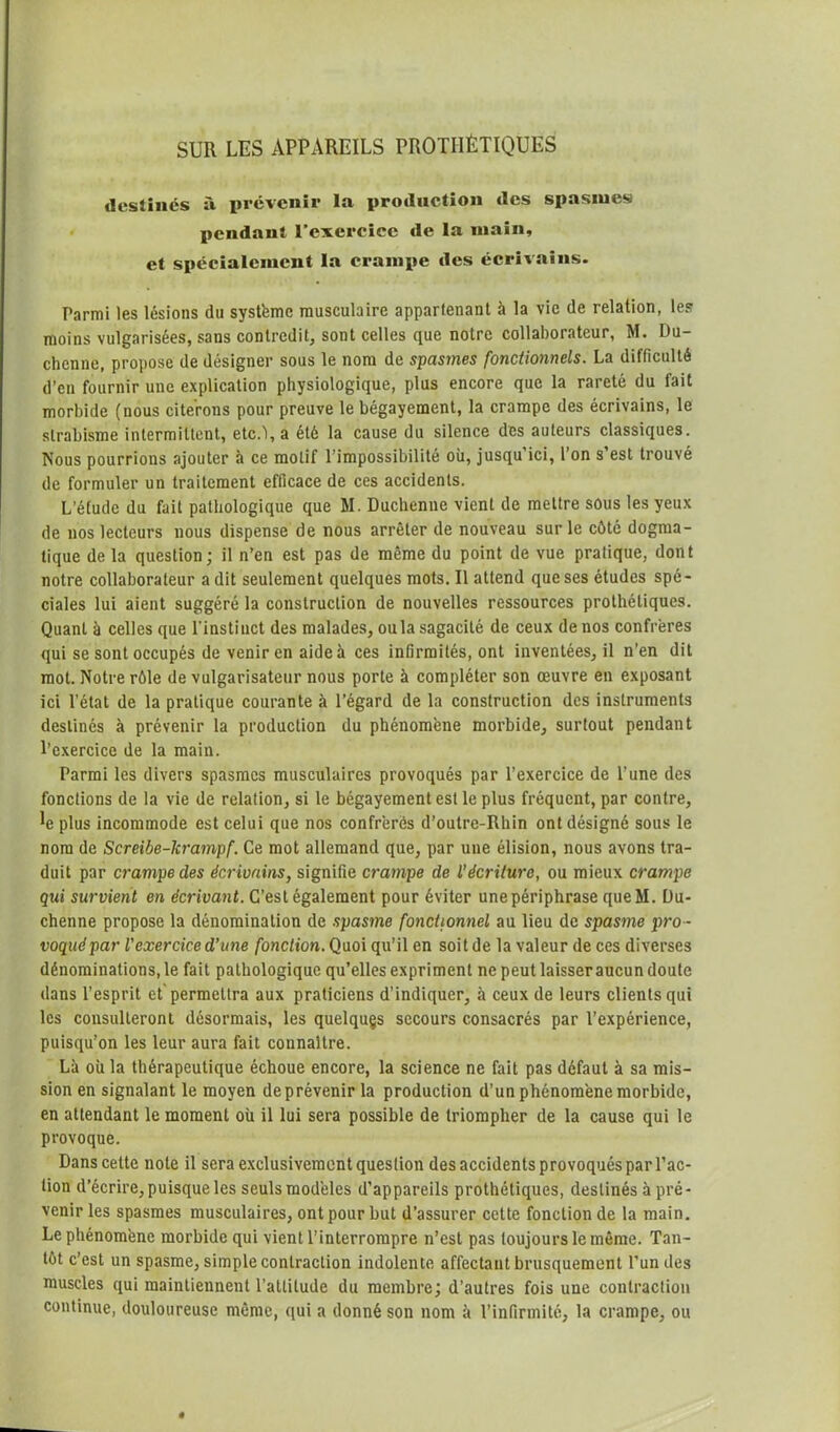 destinés à prévenir la production des spasmes pendant l’exercice de la main, et spécialement la crampe des écrivains. Parmi les lésions du système musculaire appartenant à la vie de relation, les moins vulgarisées, sans contredit, sont celles que notre collaborateur, M. Du- chcnne, propose de désigner sous le nom de spasmes fonctionnels. La difficulté d’en fournir une explication physiologique, plus encore que la rareté du fait morbide (nous citerons pour preuve le bégayement, la crampe des écrivains, le strabisme intermittent, etc.î,a été la cause du silence des auteurs classiques. Nous pourrions ajouter à ce motif l’impossibilité où, jusqu’ici, l’on s’est trouvé de formuler un traitement efficace de ces accidents. L'étude du fait pathologique que M. Duchenne vient de mettre sous les yeux de nos lecteurs nous dispense de nous arrêter de nouveau sur le côté dogma- tique de la question; il n’en est pas de même du point de vue pratique, dont notre collaborateur a dit seulement quelques mots. Il attend que ses études spé- ciales lui aient suggéré la construction de nouvelles ressources prothétiques. Quant à celles que l'instinct des malades, ou la sagacité de ceux de nos confrères qui se sont occupés de venir en aide à ces infirmités, ont inventées, il n’en dit mot. Notre rôle de vulgarisateur nous porte à compléter son œuvre en exposant ici l’état de la pratique courante à l’égard de la construction des instruments destinés à prévenir la production du phénomène morbide, surtout pendant l’exercice de la main. Parmi les divers spasmes musculaires provoqués par l’exercice de l’une des fonctions de la vie de relation, si le bégayement est le plus fréquent, par contre, 4 plus incommode est celui que nos confrères d’outre-Rhin ont désigné sous le nom de Screibe-krampf. Ce mot allemand que, par une élision, nous avons tra- duit par crampe des écrivains, signifie crampe de l’écriture, ou mieux crampe qui survient en écrivant. C’est également pour éviter une périphrase queM. Du- chenne propose la dénomination de spasme fonctionnel au lieu de spasme pro - voqué par l'exercice d’une fonction. Quoi qu’il en soit de la valeur de ces diverses dénominations, le fait pathologique qu’elles expriment ne peut laisser aucun doute dans l’esprit et permettra aux praticiens d’indiquer, à ceux de leurs clients qui les consulteront désormais, les quelques secours consacrés par l’expérience, puisqu’on les leur aura fait connaître. Là où la thérapeutique échoue encore, la science ne fait pas défaut à sa mis- sion en signalant le moyen de prévenir la production d’un phénomène morbide, en attendant le moment où il lui sera possible de triompher de la cause qui le provoque. Dans cette note il sera exclusivement question des accidents provoqués par l’ac- tion d’écrire, puisque les seuls modèles d’appareils prothétiques, destinés à pré- venir les spasmes musculaires, ont pour but d’assurer cette fonction de la main. Le phénomène morbide qui vient l’interrompre n’est pas toujours le même. Tan- tôt c’est un spasme, simple contraction indolente affectant brusquement l’un des muscles qui maintiennent l'attitude du membre; d’autres fois une contraction continue, douloureuse même, qui a donné son nom à l’infirmité, la crampe, ou