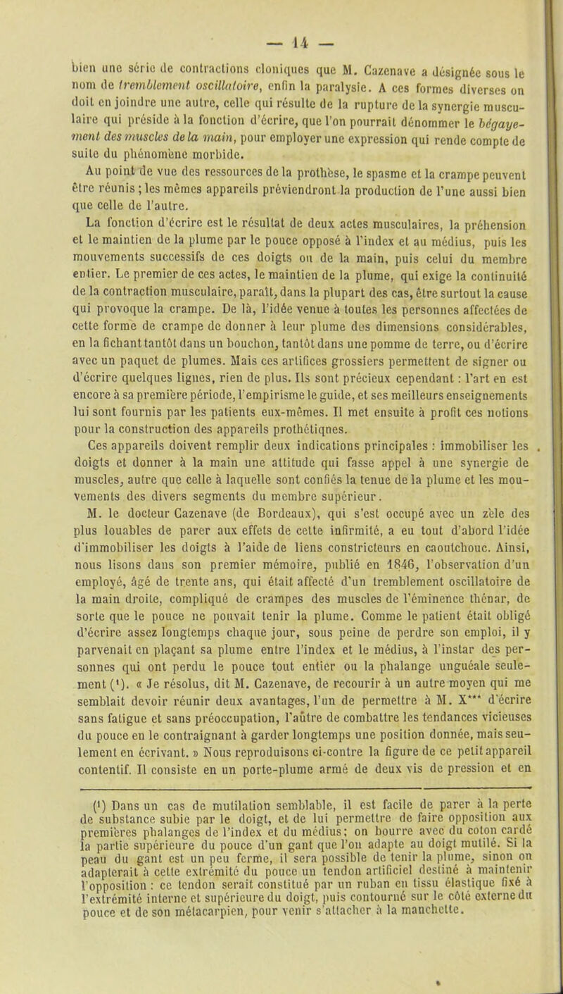 bien une série de contractions cloniques que M. Cazenave a désignée sous le nom de tremblement oscillatoire, enfin la paralysie. A ces formes diverses on doit en joindre une autre, celle qui résulte de la rupture de la synergie muscu- laire qui préside à la fonction d’écrire, que l’on pourrait dénommer le bégaye- ment des muscles de la main, pour employer une expression qui rende compte de suite du phénomène morbide. Au point de vue des ressources de la prothèse, le spasme et la crampe peuvent être réunis ; les mêmes appareils préviendront la production de l’une aussi bien que celle de l’autre. La fonction d’écrire est le résultat de deux actes musculaires, la préhension et le maintien de la plume par le pouce opposé à l’index et au médius, puis les mouvements successifs de ces doigts ou de la main, puis celui du membre entier. Le premier de ces actes, le maintien de la plume, qui exige la continuité de la contraction musculaire, paraît, dans la plupart des cas, être surtout la cause qui provoque la crampe. De là, l’idée venue à toutes les personnes affectées de cette forme de crampe de donner à leur plume des dimensions considérables, en la fichant tantôt dans un bouchon, tantôt dans une pomme de terre, ou d’écrire avec un paquet de plumes. Mais ces artifices grossiers permettent de signer ou d’écrire quelques lignes, rien de plus. Ils sont précieux cependant : l’art en est encore à sa première période, l’empirisme le guide, et ses meilleurs enseignements lui sont fournis par les patients eux-mêmes. Il met ensuite à profit ces notions pour la construction des appareils prothétiqnes. Ces appareils doivent remplir deux indications principales : immobiliser les , doigts et donner à la main une attitude qui fasse appel à une synergie de muscles, autre que celle à laquelle sont confiés la tenue de la plume et les mou- vements des divers segments du membre supérieur. M. le docteur Cazenave (de Bordeaux), qui s’est occupé avec un zèle des plus louables de parer aux effets de cette infirmité, a eu tout d’abord l'idée d'immobiliser les doigts à l’aide de liens constricteurs en caoutchouc. Ainsi, nous lisons dans son premier mémoire, publié en 1846, l’observation d’un employé, âgé de trente ans, qui était affecté d’un tremblement oscillatoire de la main droite, compliqué de crampes des muscles de l’éminence thénar, de sorte que le pouce ne pouvait tenir la plume. Comme le patient était obligé d’écrire assez longtemps chaque jour, sous peine de perdre son emploi, il y parvenait en plaçant sa plume entre l’index et le médius, à l’instar des per- sonnes qui ont perdu le pouce tout entier ou la phalange unguéale seule- ment (')• « Je résolus, dit M. Cazenave, de recourir à un autre moyen qui me semblait devoir réunir deux avantages, l’un de permettre à M. X“* d'écrire sans fatigue et sans préoccupation, l’autre de combattre les tendances vicieuses du pouce en le contraignant à garder longtemps une position donnée, mais seu- lement en écrivant. » Nous reproduisons ci-contre la figure de ce petit appareil contentif. Il consiste en un porte-plume armé de deux vis de pression et en (') Dans un cas de mutilation semblable, il est facile de parer à la perte de substance subie par le doigt, et de lui permettre de faire opposition aux premières phalanges de l’index et du médius; on bourre avec du coton cardé la partie supérieure du pouce d'un gant que l’on adapte au doigt mutilé. Si la peau du gant est un peu ferme, il sera possible de tenir la plume, sinon on adapterait à cette extrémité du pouce un tendon artificiel destiné à maintenir l’opposition : ce tendon serait constitué par un ruban en tissu élastique fixé à l’extrémité interne et supérieure du doigt, puis contourné sur le côté externe du pouce et de son métacarpien, pour venir s’attacher à la manchette.