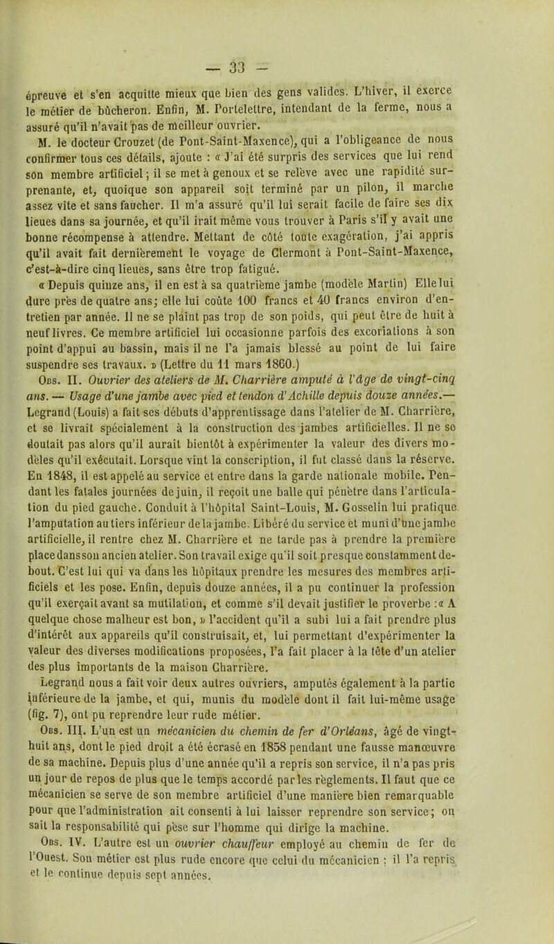 épreuve et s'en acquitte mieux que bien des gens valides. L’hiver, il exerce le métier de bûcheron. Enfin, M. rorlelettre, intendant de la ferme, nous a assuré qu’il n’avait pas de meilleur ouvrier. M. le docteur Crouzet (de Pont-Saint-Maxcnce), qui a l’obligeance de nous confirmer tous ces détails, ajoute : « J'ai été surpris des services que lui rend son membre artificiel ; il se met à genoux et se relève avec une rapidité sur- prenante, et, quoique son appareil soit terminé par un pilon, il marche assez vite et sans faucher. Il m’a assuré qu’il lui serait facile de faire ses dix lieues dans sa journée, et qu’il irait même vous trouver à Paris s’il y avait une bonne récompense à attendre. Mettant de côté toute exagération, j’ai appris qu’il avait fait dernièrement le voyage de Clermont à Pont-Saint-Maxence, c'est-à-dire cinq lieues, sans être trop fatigué. « Depuis quinze ans, il en est à sa quatrième jambe (modèle Martin) Elle lui dure près de quatre ans; elle lui coûte 100 francs et 40 francs environ d’en- tretien par année. 11 ne se plaint pas trop de son poids, qui peut être de huit à neuf livres. Ce membre artificiel lui occasionne parfois des excoriations à son point d’appui au bassin, mais il ne l’a jamais blessé au point de lui faire suspendre ses travaux. » (Lettre du 11 mars 18G0.) Obs. II. Ouvrier des ateliers de M. Charrière amputé à l'âge de vingt-cinq ans. — Usage d’une jambe avec pied et tendon d’Achille depuis douze années.— Legrand (Louis) a fait ses débuts d’apprentissage dans l’atelier de M. Charrière, et se livrait spécialement à la construction des jambes artificielles. 11 ne so doutait pas alors qu’il aurait bientôt à expérimenter la valeur des divers mo- dèles qu’il exécutait. Lorsque vint la conscription, il fut classé dans la réserve. En 1848, il est appelé au service et entre dans la garde nationale mobile. Ten- dant les fatales journées de juin, il reçoit une balle qui pénètre dans l’articula- tion du pied gauche. Conduit à l’hôpital Saint-Louis, M. Gosselin lui pratique l’amputation au tiers inférieur delà jambe. Libéré du service et muni d’une jambe artificielle, il rentre chez M. Charrière et ne tarde pas à prendre la première placedansson ancien atelier. Son travail exige qu’il soit presque constamment de- bout. C’est lui qui va dans les hôpitaux prendre les mesures des membres arti- ficiels et les pose. Enfin, depuis douze années, il a pu continuer la profession qu’il exerçait avant sa mutilation, et comme s’il devait justifier le proverbe :« A quelque chose malheur est bon, v l’accident qu’il a subi lui a fait prendre plus d’intérêt aux appareils qu’il construisait, et, lui permettant d’expérimenter la valeur des diverses modifications proposées, l’a fait placer à la tête d’un atelier des plus importants de la maison Charrière. Legrand nous a fait voir deux autres ouvriers, amputés également à la partie inférieure de la jambe, et qui, munis du modèle dont il fait lui-même usage (fig. 7), ont pu reprendre leur rude métier. Obs. III. L’un est un mécanicien du chemin de fer d’Orléans, âgé de vingt- huit ans, dont le pied droit a été écrasé en 1858 pendant une fausse manœuvre de sa machine. Depuis plus d’une année qu’il a repris son service, il n’a pas pris un jour de repos de plus que le temps accordé parles règlements. Il faut que ce mécanicien se serve de son membre artificiel d’une manière bien remarquable pour que l’administration ait consenti à lui laisser reprendre son service; on sait la responsabilité qui pèse sur l’homme qui dirige la machine. Obs. IV. L’autre est un ouvrier chauffeur employé au chemin de fer de l’Ouest. Son métier est plus rude encore que celui du mécanicien ; il l’a repris et le continue depuis sept années.