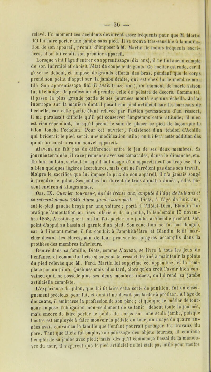 dût lui faire porter une jambe sans pied. 11 se trouva très-sensible à la mutila- tion de son appareil, promit d’imposer à M. Martin de moins fréquents sacri- fices, et on lui rendit son premier appareil. Lorsque vint l’âge d’entrer en apprentissage (dix ans), il ne tint aucun compte de son infirmité et choisit l’état de coupeur de gants. Ce métier est rude, car il s’exerce debout, et impose de grands efforts des bras, pendant' que le corps prend son point d’appui sur la jambe droite, qui est chez lui le membre mu- tilé Son apprentissage fini (il avait treize ans), un moment de morte saison lui fit changer de profession et prendre celle de peintre de décors. Comme tel, il passe la plus grande partie de ses journées monté sur une échelle. Je l’ai interrogé sur la manière dont il posait son pied artificiel sur les barreaux de l’échelle, car cette partie étant relevée par l’action permanente d’un ressort, il me paraissait difficile qu’il pût conserver longtemps cette attitude; il n’en est rien cependant, lorsqu’il prend le soin de placer ce pied de façon que le talon touche l’échelon. Pour cet ouvrier, l’existence d’un tendon d’Achille qui briderait le pied serait une modification utile ; on lui fera cette addition dès qu’on lui construira un nouvel appareil. Alavena ne fait pas de différence entre le jeu de ses deux membres. Sa journée terminée, il va se promener avec ses camarades, danse le dimanche, etc. De loin en loin, surtout lorsqu’il fait usage d’un appareil neuf ou trop usé, il y a bien quelques légères écorchures, mais qui ne l’arrêtent pas dans son travail. Malgré le sacrifice que lui impose le prix de son appareil, il n’a jamais songé à prendre le pilon. Ses jambes lui durent de trois à quatre années, elles pè- sent environ 4 kilogrammes. Obs. IX. Ouvrier tourneur, âgé de trente ans, amputé à l’âge de huit ans et se servant depuis 1845 d’une jambe sans pied. — Dietz, à l’âge de huit ans, eut le pied gauche broyé par une voiture; porté à l’Hôtel—Dieu, Blandin lui pratique l’amputation au tiers inférieur de la jambe, le lendemain 15 novem- bre 1858. Aussitôt guéri, on lui fait porter une jambe artificielle prenant son point d’appui au bassin et garnie d’un pied. Son éducation ne fut pas longue, car à l’instant même il fut conduit à l’amphithéâtre et Blandin le fit mar- cher devant les élèves, afin de leur prouver les progrès accomplis dans la prothèse des membres inférieurs. Rentré dans sa famille, Dietz, comme Alavena, se livre à tous les jeux de l’enfance, et comme lui brise si souvent le ressort destiné à maintenir la pointe du pied relevée que M. Ferd. Martin lui supprime cet appendice, et le rem- place par un pilon. Quelques mois plus tard, alors qu’on croit l’avoir bien con- vaincu qu’il ne possède plus ses deux membres intacts, on lui rend sa jambe artificielle complète. L’expérience du pilon, que lui fit faire cette sorte de punition, fut un ensei- gnement précieux pour lui, et dont il ne devait pas tarder à profiter. A l’âge de douze ans, il embrasse la profession de son père ; et quoique le métier de tour- neur impose l’obligation non-seulement de se tenir debout toute la journée, mais encore de faire porter le poids du corps sur une seule jambe, puisque l’autre est employée à faire mouvoir la pédale du tour, un usage de quatre an- nées avait convaincu la famille que l’enfant pourrait partager les travaux du père. Tant que Dietz fut employé au polissage des objets tournés, il continua l’emploi de sa jambe avec pied; mais dès qu’il commença l’essai de la manœu- vre du tour, il s’aperçut que le pied artificiel ne lui était pas utile pour mettre