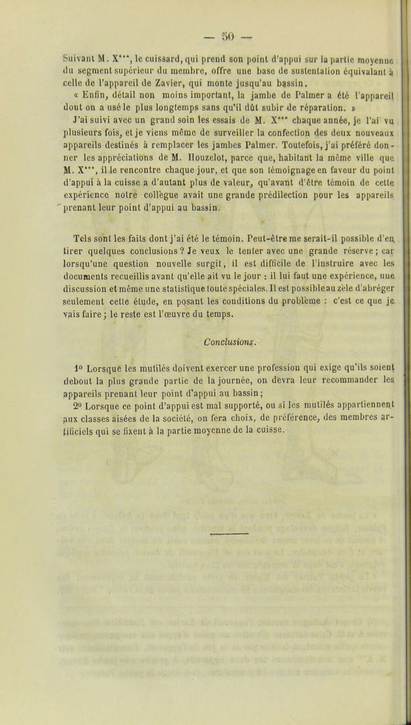 — 50 — Suivant M. X‘, le cuissard, qui prend son point d’appui sur la partie moyenne du segment supérieur du membre, offre une base de sustentation équivalant à celle de l’appareil de Zavier, qui monte jusqu’au bassin. a Enfin, détail non moins important, la jambe de Palmer a été l’appareil dont on a usé le plus longtemps sans qu’il dût subir de réparation. » J'ai suivi avec un grand soin les essais de M. X“* chaque année, je l’ai vu plusieurs fois, et je viens même de surveiller la confection des deux nouveaux appareils destinés à remplacer les jambes Palmer. Toutefois, j’ai préféré don- ner les appréciations de M. Ilouzelot, parce que, habitant la même ville que M. X“‘, il le rencontre chaque jour, et que son témoignage en faveur du point d’appui à la cuisse a d’autant plus de valeur, qu’avant d’être témoin de cette expérience notre collègue avait une grande prédilection pour les appareils ' prenant leur point d’appui au bassin. Tels sont les faits dont j’ai été le témoin. Peut-être me serait-il possible d’en tirer quelques conclusions ? Je veux le tenter avec une grande réserve; car lorsqu’une question nouvelle surgit, il est difficile de l’instruire avec les documents recueillis avant qu’elle ait vu le jour : il lui faut une expérience, une discussion et même une statistique toute spéciales. Il est possibleau zèle d’abréger seulement cette étude, en posant les conditions du problème : c’est ce que je vais faire; le reste est l’œuvre du temps. Conclusions. 1° Lorsque les mutilés doivent exercer une profession qui exige qu’ils soient debout la plus grande partie de la journée, on devra leur recommander les appareils prenant leur point d’appui au bassin; 2° Lorsque ce point d’appui est mal supporté, ou si les mutilés appartiennent pux classes aisées de la société, on fera choix, de préférence, des membres ar- tificiels qui se fixent à la partie moyenne de la cuisse.