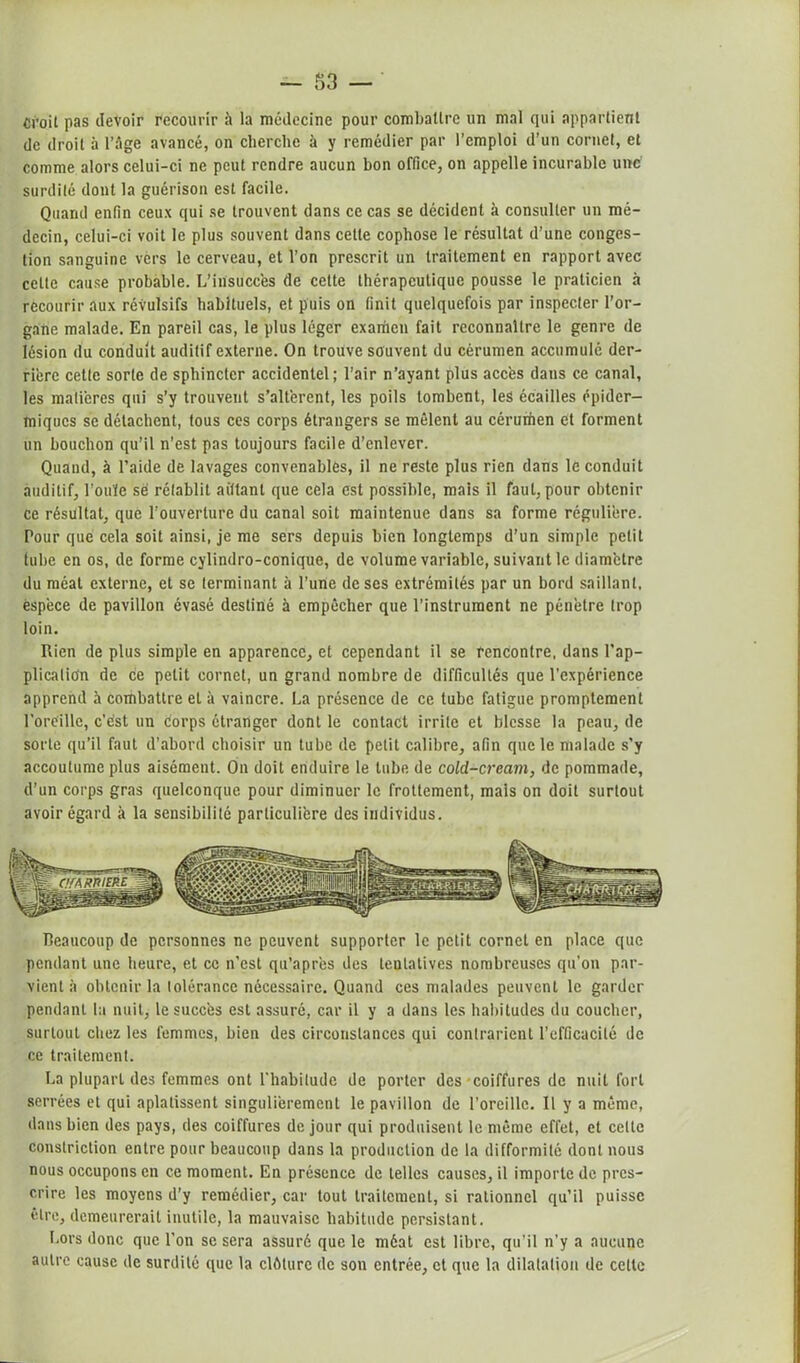 croit pas devoir recourir à la médecine pour combattre un mal qui appartient de droit à l’âge avancé, on cherche à y remédier par l’emploi d’un cornet, et comme alors celui-ci ne peut rendre aucun bon office, on appelle incurable une surdité dont la guérison est facile. Quand enfin ceux qui se trouvent dans ce cas se décident à consulter un mé- decin, celui-ci voit le plus souvent dans cette cophose le résultat d’une conges- tion sanguine vers le cerveau, et l’on prescrit un traitement en rapport avec celte cause probable. L’insuccès de celte thérapeutique pousse le praticien à recourir aux révulsifs habituels, et puis on finit quelquefois par inspecter l’or- gane malade. En pareil cas, le plus léger examen fait reconnaître le genre de lésion du conduit auditif externe. On trouve souvent du cérumen accumulé der- rière cette sorte de sphincter accidentel ; l’air n’ayant plus accès dans ce canal, les matières qui s’y trouvent s’altèrent, les poils tombent, les écailles épider- miques se détachent, tous ces corps étrangers se mêlent au céruihen et forment un bouchon qu’il n’est pas toujours facile d’enlever. Quand, à l’aide de lavages convenables, il ne reste plus rien dans lé conduit auditif, l’ouïe se rétablit aittant que cela est possible, mais il faut, pour obtenir ce résultat, que l'ouverture du canal soit maintenue dans sa forme régulière. Pour que cela soit ainsi, je me sers depuis bien longtemps d’un simple petit tube en os, de forme cylindro-conique, de volume variable, suivant le diamètre du méat externe, et se terminant à l’une de ses extrémités par un bord saillant, espèce de pavillon évasé destiné à empêcher que l’instrument ne pénètre trop loin. Rien de plus simple en apparence, et cependant il se l'encontre, dans l’ap- plication de ce petit cornet, un grand nombre de difficultés que l’expérience apprend à combattre et à vaincre. La présence de ce tube fatigue promptement l’oreille, c’est un corps étranger dont le contact irrite et blesse la peau, de sorte qu’il faut d’abord choisir un tube de petit calibre, afin que le malade s’y accoutume plus aisément. On doit enduire le tube de cold-cream, de pommade, d’un corps gras quelconque pour diminuer le frottement, mais on doit surtout avoir égard à la sensibilité particulière des iudividus. Beaucoup de personnes ne peuvent supporter le petit cornet en place que pendant une heure, et ce n’est qu’apr’es des tentatives nombreuses qu’on par- vient à obtenir la tolérance nécessaire. Quand ces malades peuvent le garder pendant la nuit, le succès est assuré, car il y a dans les habitudes du coucher, surtout chez les femmes, bien des circonstances qui contrarient l’efficacité de ce traitement. La plupart des femmes ont l’habitude de porter des coiffures de nuit fort serrées et qui aplatissent singulièrement le pavillon de l’oreille. Il y a même, dans bien des pays, des coiffures de jour qui produisent le même effet, et celte constriction entre pour beaucoup dans la production de la difformité dont nous nous occupons en ce moment. En présence de telles causes, il importe de pres- crire les moyens d’y remédier, car tout traitement, si rationnel qu’il puisse être, demeurerait inutile, la mauvaise habitude persistant. Lors donc que l’on se sera assuré que le méat est libre, qu’il n’y a aucune autre cause de surdité que la clôture de son entrée, et que la dilatation de celte
