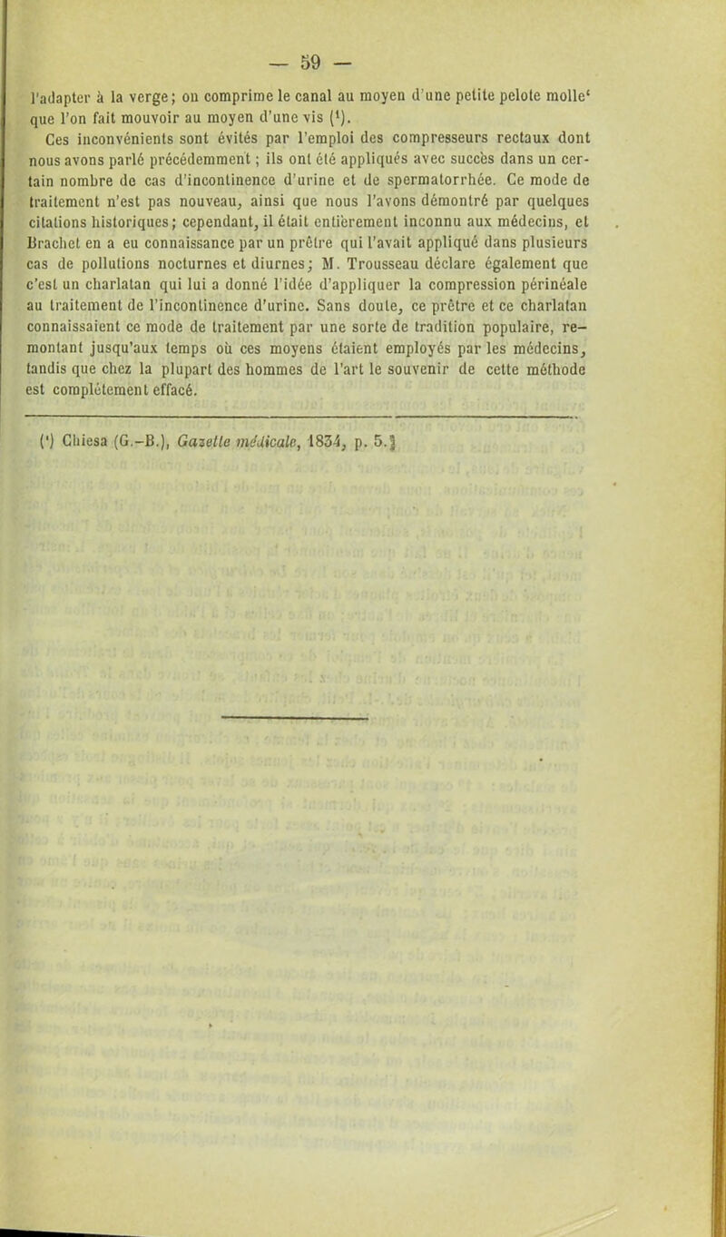 l'adapter à la verge; ou comprime le canal au moyen d’une petite pelote molle' que l’on fait mouvoir au moyen d’une vis (*). Ces inconvénients sont évités par l’emploi des compresseurs rectaux dont nous avons parlé précédemment ; ils ont été appliqués avec succès dans un cer- tain nombre de cas d’incontinence d’urine et de spermatorrhée. Ce mode de traitement n’est pas nouveau, ainsi que nous l’avons démontré par quelques citations historiques; cependant, il était entièrement inconnu aux médecins, et Brachet en a eu connaissance par un prêtre qui l’avait appliqué dans plusieurs cas de pollutions nocturnes et diurnes; M. Trousseau déclare également que c’est un charlatan qui lui a donné l’idée d’appliquer la compression périnéale au traitement de l’incontinence d’urine. Sans doute, ce prêtre et ce charlatan connaissaient ce mode de traitement par une sorte de tradition populaire, re- montant jusqu’aux temps où ces moyens étaient employés parles médecins, tandis que chez la plupart des hommes de l’art le souvenir de cette méthode est complètement effacé. (') Cliiesa (G.-B.), Gazette médicale, 1834, p. 5. J