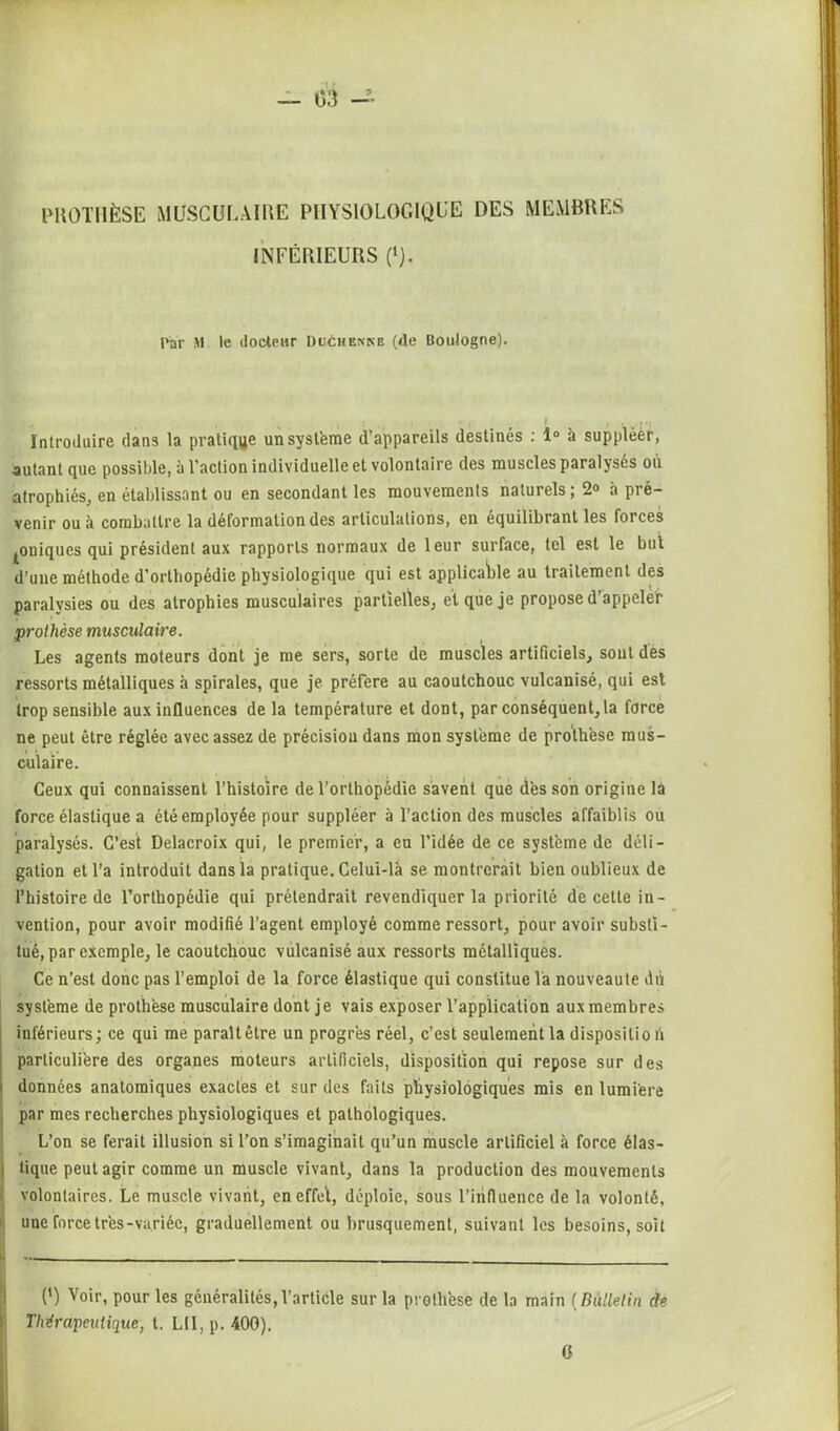 PROTHÈSE MUSCULAIRE PHYSIOLOGIQUE DES MEMBRES INFÉRIEURS (l). Par M le docteur Duchenne (de Boulogne). Introduire dans la pratique un système d’appareils destinés : 1° à suppléer, autant que possible, a l’action individuelle et volontaire des muscles paralyses ou atrophiés, en établissant ou en secondant les mouvements naturels ; 2° à pré- venir ou à combattre la déformation des articulations, en équilibrant les forces ^ouiques qui président aux rapports normaux de leur surface, tel est le but d’une méthode d’ortbopédie physiologique qui est applicable au traitement des paralysies ou des atrophies musculaires partielles, et que je propose d’appeleir prothèse musculaire. Les agents moteurs dont je me sers, sorte de muscles artificiels, sont des ressorts métalliques à spirales, que je préféré au caoutchouc vulcanisé, qui est trop sensible aux influences de la température et dont, par conséquent, la force ne peut être réglée avec assez de précision dans mon système de prothèse mus- culaire. Ceux qui connaissent l’histoire de l’orthopédie savent que dès son origine là force élastique a été employée pour suppléer à l’action des muscles affaiblis ou paralysés. C’est Delacroix qui, le premier, a eu l’idée de ce système de déli - galion et l’a introduit dans la pratique. Celui-là se montrerait bien oublieux de l’histoire de l’orthopédie qui prétendrait revendiquer la priorité de cette in- vention, pour avoir modifié l’agent employé comme ressort, pour avoir substi- tué, par exemple, le caoutchouc vulcanisé aux ressorts métalliques. Ce n’est donc pas l’emploi de la force élastique qui constitue la nouveauté du système de prothèse musculaire dont je vais exposer l’application aux membres inférieurs; ce qui me paraît être un progrès réel, c’est seulement la dispositio fi particulière des organes moteurs artificiels, disposition qui repose sur des données anatomiques exactes et sur des faits physiologiques mis en lumière par mes recherches physiologiques et pathologiques. L’on se ferait illusion si l’on s’imaginait qu’un muscle artificiel à force élas- I tique peut agir comme un muscle vivant, dans la production des mouvements volontaires. Le muscle vivant, en effel, déploie, sous l’influence de la volonté, une force très-variée, graduellement ou brusquement, suivant les besoins, soit *. - — _ — (’) yoir, pour les généralités,l’article sur la prothèse de la main (Bulletin de Thérapeutique, t. LII, p. 400).