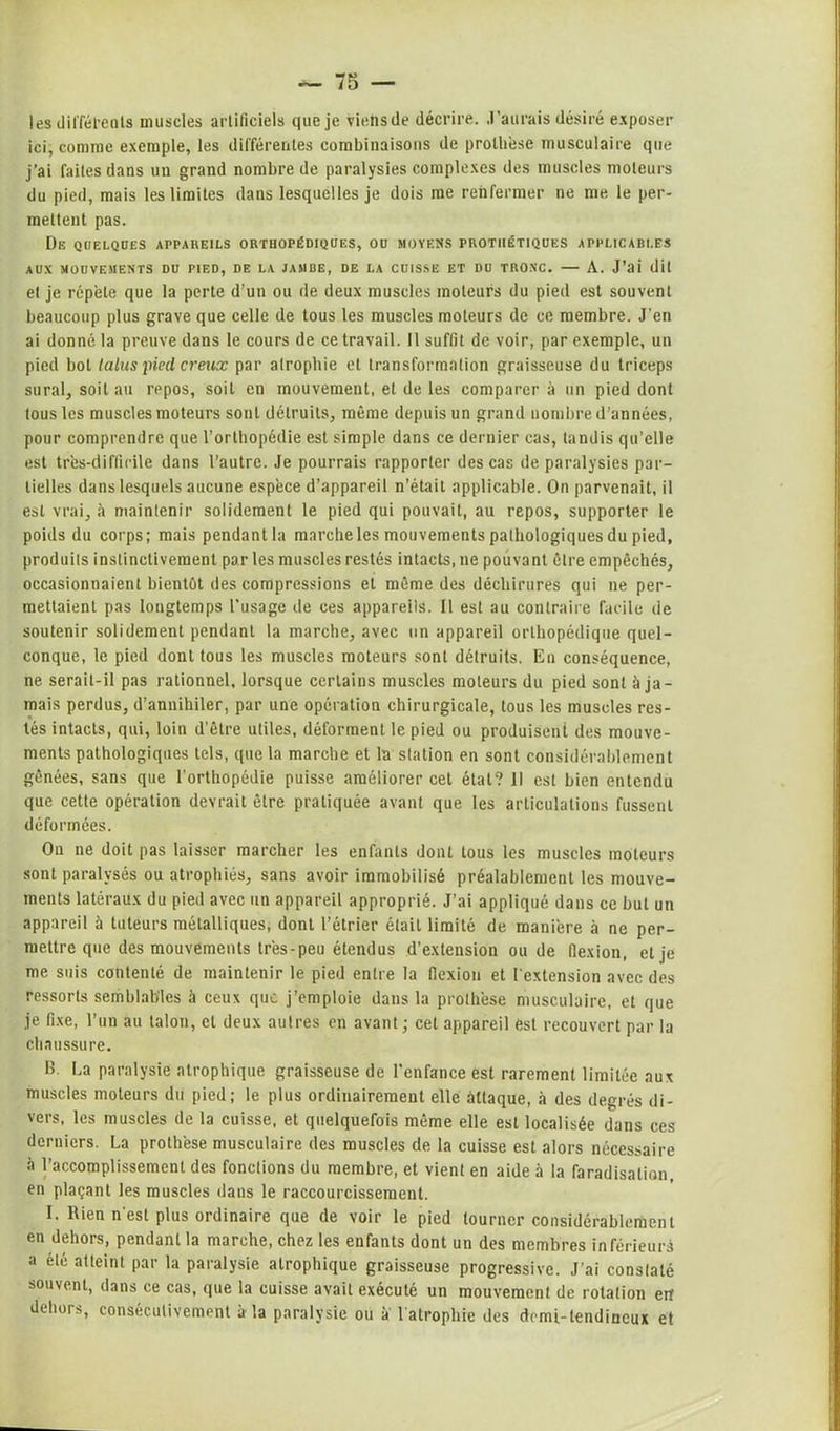 les différents muscles artificiels que je viehsde décrire. J’aurais désiré exposer ici, comme exemple, les différentes combinaisons de prothèse musculaire que j’ai faites dans un grand nombre de paralysies complexes des muscles moteurs du pied, mais les limites dans lesquelles je dois me renfermer ne me le per- mettent pas. De quelques appareils orthopédiques, ou moyens prothétiques applicables AUX MOUVEMENTS DU PIED, DE LA JAMBE, DE LA CUISSE ET DU TRONC. A. J’ai dit et je répété que la perte d’un ou de deux muscles moteurs du pied est souvent beaucoup plus grave que celle de tous les muscles moteurs de ce membre. J’en ai donné la preuve dans le cours de ce travail. Il suffit de voir, par exemple, un pied bot talus pied creux par atrophie et transformation graisseuse du triceps sural, soit au repos, soit en mouvement, et de les comparer à un pied dont tous les muscles moteurs sont détruits, même depuis un grand nombre d’années, pour comprendre que l’orthopédie est simple dans ce dernier cas, tandis qu’elle est très-difficile dans l’autre. Je pourrais rapporter des cas de paralysies par- tielles dans lesquels aucune espèce d’appareil n’était applicable. On parvenait, il est vrai, à maintenir solidement le pied qui pouvait, au repos, supporter le poids du corps; mais pendant la marche les mouvements pathologiques du pied, produits instinctivement par les muscles restés intacts, ne pouvant être empêchés, occasionnaient bientôt des compressions et même des déchirures qui ne per- mettaient pas longtemps l'usage de ces appareils. Il est au contraire facile de soutenir solidement pendant la marche, avec un appareil orthopédique quel- conque, le pied dont tous les muscles moteurs sont détruits. En conséquence, ne serait-il pas rationnel, lorsque certains muscles moteurs du pied sont à ja- mais perdus, d’annihiler, par une opération chirurgicale, tous les muscles res- tés intacts, qui, loin d’être utiles, déforment le pied ou produisent des mouve- ments pathologiques tels, que la marche et la station en sont considérablement gênées, sans que l’orthopédie puisse améliorer cet étal? 11 est bien entendu que cette opération devrait être pratiquée avant que les articulations fussent déformées. Ou ne doit pas laisser marcher les enfants dont tous les muscles moteurs sont paralysés ou atrophiés, sans avoir immobilisé préalablement les mouve- ments latéraux du pied avec un appareil approprié. J’ai appliqué dans ce but un appareil à tuteurs métalliques, dont l’étrier était limité de manière h ne per- mettre que des mouvements très-peu étendus d’extension ou de flexion, et je me suis contenté de maintenir le pied entre la flexion et l'extension avec des ressorts semblables à ceux que j’emploie dans la prothèse musculaire, et que je fixe, l’un au talon, cl deux autres en avant ; cet appareil est recouvert par la chaussure. B. La paralysie atrophique graisseuse de l’enfance est rarement limitée aux muscles moteurs du pied; le plus ordinairement elle attaque, à des degrés di- vers, les muscles de la cuisse, et quelquefois même elle est localisée dans ces derniers. La prothèse musculaire des muscles de la cuisse est alors nécessaire à l’accomplissement des fonctions du membre, et vient en aide à la faradisation, en plaçant les muscles dans le raccourcissement. I. Rien n’est plus ordinaire que de voir le pied tourner considérablement en dehors, pendant la marche, chez les enfants dont un des membres inférieurs a été atteint par la paralysie atrophique graisseuse progressive. J’ai constaté souvent, dans ce cas, que la cuisse avait exécuté un mouvement de rotation eit dehors, consécutivement à la paralysie ou a l’atrophie des demi-tendineux et