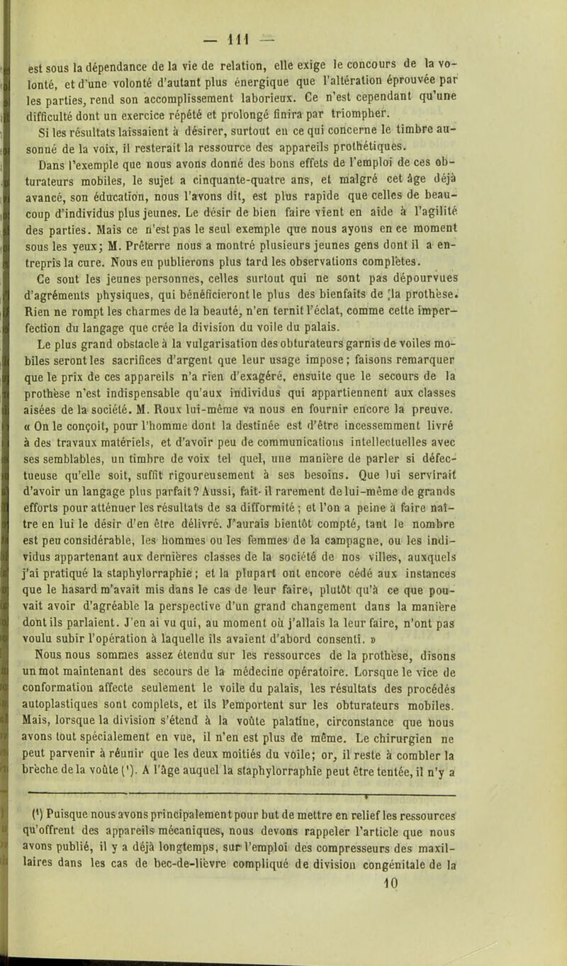 est sous la dépendance de la vie de relation, elle exige le concours de la vo- lonté, et d'une volonté d’autant plus énergique que l’altération éprouvée par les parties, rend son accomplissement laborieux. Ce n’est cependant qu’une difficulté dont un exercice répété et prolongé finira par triompher. Si les résultats laissaient à désirer, surtout en ce qui concerne le timbre au- sonné de la voix, il resterait la ressource des appareils prothétiques. Dans l’exemple que nous avons donné des bons effets de l'emploi de ces ob- turateurs mobiles, le sujet a cinquante-quatre ans, et malgré cet âge déjà avancé, son éducation, nous l’avons dit, est plus rapide que celles de beau- coup d’individus plus jeunes. Le désir de bien faire vient en aide à l’agilité des parties. Mais ce n'est pas le seul exemple que nous ayons en ce moment sous les yeux; M. Prêterre nous a montré plusieurs jeunes gens dont il a en- trepris la cure. Nous en publierons plus tard les observations complétés. Ce sout les jeunes personnes, celles surtout qui ne sont pas dépourvues d’agréments physiques, qui bénéficieront le plus des bienfaits de [la prothèse. Rien ne rompt les charmes de la beauté, n’en ternit l’éclat, comme cette imper- fection du langage que crée la division du voile du palais. Le plus grand obstacle à la vulgarisation des obturateurs garnis de voiles mo- biles seront les sacrifices d’argent que leur usage impose; faisons remarquer que le prix de ces appareils n’a rien d’exagéré, ensuite que le secours de la prothèse n’est indispensable qu’aux individus qui appartiennent aux classes aisées de la société. M. Roux lui-même va nous en fournir encore la preuve. « On le conçoit, pour l’homme dont la destinée est d’être incessemment livré à des travaux matériels, et d’avoir peu de communications intellectuelles avec ses semblables, un timbre de voix tel quel, une manière de parler si défec- tueuse qu’elle soit, suffit rigoureusement à ses besoins. Que lui servirait d’avoir un langage plus parfait? Aussi, fait- il rarement de lui-même de grands efforts pour atténuer les résultats de sa difformité ; et l’on a peine à faire naî- tre en lui le désir d’en être délivré. J’aurais bientôt compté, tant le nombre est peu considérable, les hommes ou les femmes de la campagne, ou les indi- vidus appartenant aux dernières classes de la société de nos villes, auxquels j’ai pratiqué la staphylorraphie ; et la plupart ont encore cédé aux instances que le hasard m’avait mis dans le cas de leur faire, plutôt qu’à ce que pou- vait avoir d’agréable la perspective d’un grand changement dans la manière dont ils parlaient. J’en ai vu qui, au moment où j’allais la leur faire, n’ont pas voulu subir l’opération à laquelle ils avaient d’abord consenti. » Nous nous sommes assez étendu sur les ressources de la prothèse, disons untnot maintenant des secours de la médecine opératoire. Lorsque le vice de conformation affecte seulement le voile du palais, les résultats des procédés autoplastiques sont complets, et ils l’emportent sur les obturateurs mobiles. Mais, lorsque la division s’étend à la voûte palatine, circonstance que bous avons tout spécialement en vue, il n’en est plus de même. Le chirurgien ne peut parvenir à réunir que les deux moitiés du voile; or, il reste à combler la brèche de la voûte ('). A l’ûge auquel la staphylorraphie peut être tentée, il n’y a (’) Puisque nous avons principalement pour but de mettre en relief les ressources qu’offrent des appareils mécaniques, nous devons rappeler l’article que nous avons publié, il y a déjà longtemps, sur l’emploi des compresseurs des maxil- laires dans les cas de bec-de-lièvre compliqué de division congénitale de la 10