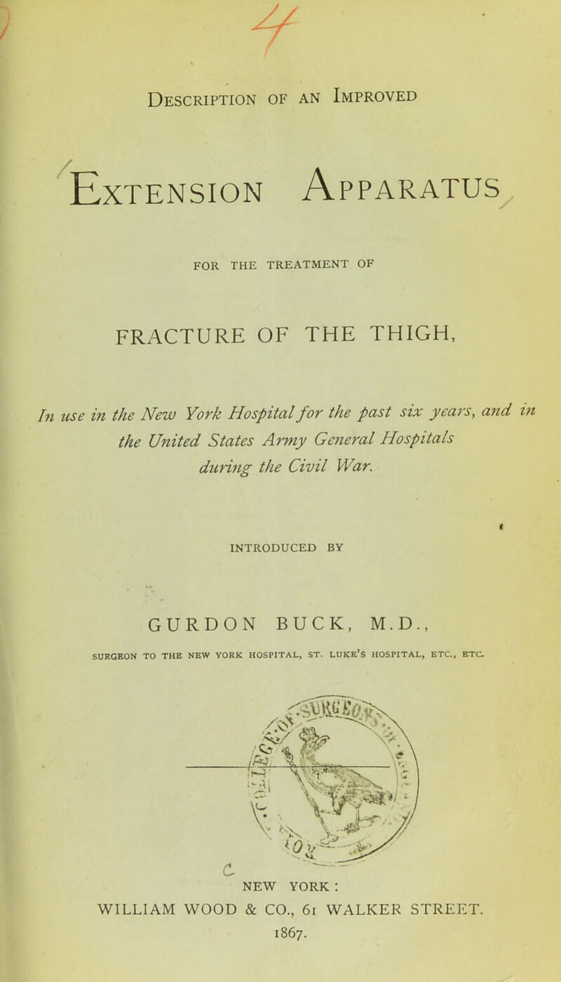 p Description of an Improved Extension Apparatus FOR THE TREATMENT OF FRACTURE OF THE THIGH, In use in the New York Hospital fo7' the past six year s, and the U?iited States Army General Hospitals during the Civil War. * INTRODUCED BY GURDON BUCK, M.D., SURGEON TO THE NEW YORK HOSPITAL, ST. LUKE’S HOSPITAL, ETC., ETC. WILLIAM WOOD & CO., 61 WALKER STREET. 1867.