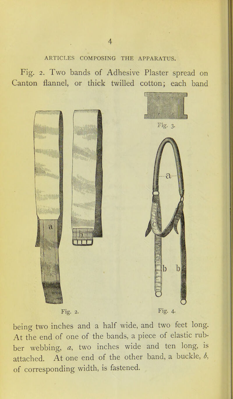 ARTICLES COMPOSING THE APPARATUS. Fig. 2. Two bands of Adhesive Plaster spread on Canton flannel, or thick twilled cotton; each band Fig. 2. Fig. 4. beine two inches and a half wide, and two feet long. O t At the end of one of the bands, a piece of elastic rub- ber webbing, a, two inches wide and ten long, is attached. At one end of the other band, a buckle, b, of corresponding width, is fastened.