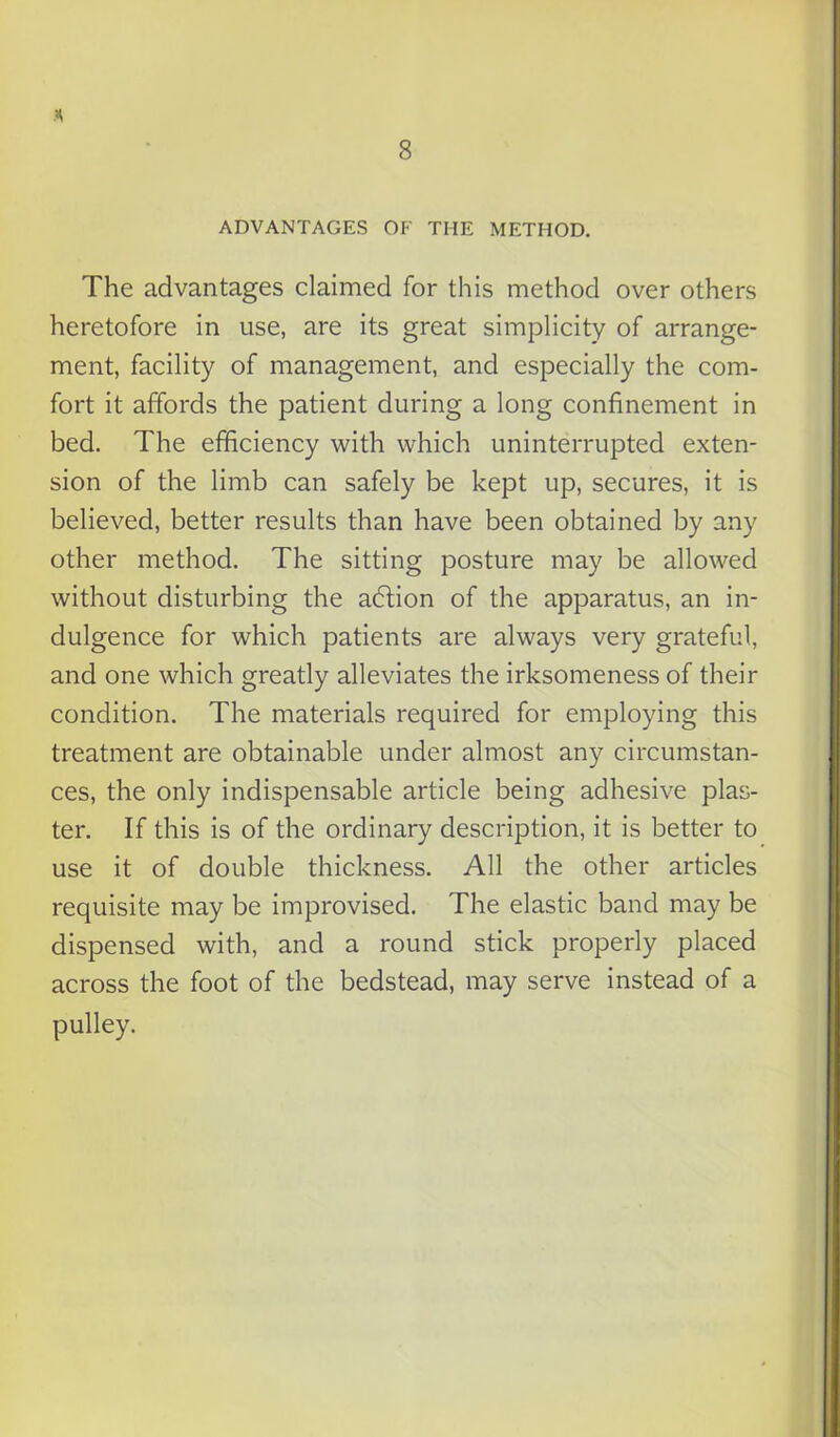 ADVANTAGES OF THE METHOD. The advantages claimed for this method over others heretofore in use, are its great simplicity of arrange- ment, facility of management, and especially the com- fort it affords the patient during a long confinement in bed. The efficiency with which uninterrupted exten- sion of the limb can safely be kept up, secures, it is believed, better results than have been obtained by any other method. The sitting posture may be allowed without disturbing the adtion of the apparatus, an in- dulgence for which patients are always very grateful, and one which greatly alleviates the irksomeness of their condition. The materials required for employing this treatment are obtainable under almost any circumstan- ces, the only indispensable article being adhesive plas- ter. If this is of the ordinary description, it is better to use it of double thickness. All the other articles requisite may be improvised. The elastic band may be dispensed with, and a round stick properly placed across the foot of the bedstead, may serve instead of a pulley.