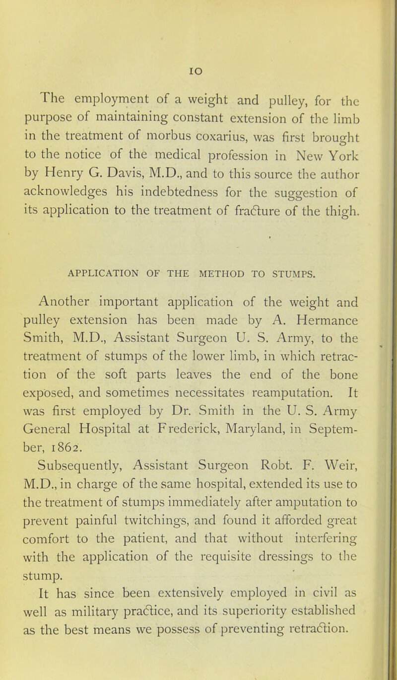 IO The employment of a weight and pulley, for the purpose of maintaining constant extension of the limb in the treatment of morbus coxarius, was first brought to the notice of the medical profession in New York by Henry G. Davis, M.D., and to this source the author acknowledges his indebtedness for the suggestion of its application to the treatment of fraCture of the thigh. APPLICATION OF THE METHOD TO STUMPS. Another important application of the weight and pulley extension has been made by A. Hermance Smith, M.D., Assistant Surgeon U. S. Army, to the treatment of stumps of the lower limb, in which retrac- tion of the soft parts leaves the end of the bone exposed, and sometimes necessitates reamputation. It was first employed by Dr. Smith in the U. S. Army General Hospital at Frederick, Maryland, in Septem- ber, 1862. Subsequently, Assistant Surgeon Robt. F. Weir, M.D., in charge of the same hospital, extended its use to the treatment of stumps immediately after amputation to prevent painful twitchings, and found it afforded great comfort to the patient, and that without interfering with the application of the requisite dressings to the stump. It has since been extensively employed in civil as well as military practice, and its superiority established as the best means we possess of preventing retraction.