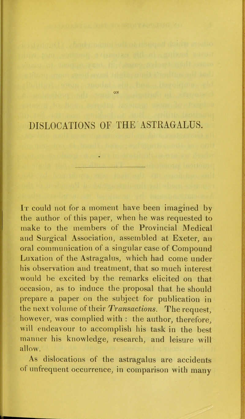 OS DISLOCATIONS OF THE ASTRAGALUS. It could not for a moment have been imagined by the author of this paper, when he was requested to make to the members of the Provincial Medical and Surgical Association, assembled at Exeter, an oral communication of a singular case of Compound Luxation of the Astragalus, which had come under his observation and treatment, that so much interest would be excited by the remarks elicited on that occasion, as to induce the proposal that he should prepare a paper on the subject for publication in the next volume of their Transactions. The request, however, was complied with : the author, therefore, will endeavour to accomplish his task in the best manner his knowledge, research, and leisure will allow. As dislocations of the astragalus are accidents of unfrequent occurrence, in comparison with many