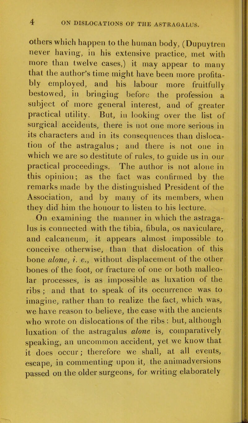 others which happen to the human body, (Dupuytreu never having, in his extensive practice, met with more than twelve cases,) it may appear to many that the author’s time might have been more profita- bly employed, and his labour more fruitfully bestowed, in bringing before the profession a subject of more general interest, and of greater practical utility. But, in looking over the list of surgical accidents, there is not one more serious in its characters and in its consequences than disloca- tion of the astragalus; and there is not one in which we are so destitute of rules, to guide us in our practical proceedings. The author is not alone in this opinion; as the fact was confirmed by the remarks made by the distinguished President of the Association, and by many of its members, when they did him the honour to listen to his lecture. On examining the manner in which the astraga- lus is connected with the tibia, fibula, os naviculare, and calcaneum, it appears almost impossible to conceive otherwise, than that dislocation of this bone alone, ?. e., without displacement of the other bones of the foot, or fracture of one or both malleo- lar processes, is as impossible as luxation of the ribs ; and that to speak of its occurrence was to imagine, rather than to realize the fact, which was, we have reason to believe, the case with the ancients who wrote on dislocations of the ribs : but, although luxation of the astragalus alone is, comparatively speaking, an uncommon accident, yet we know that it does occur; therefore we shall, at all events, escape, in commenting upon it, the animadversions passed on the older surgeons, for writing elaborately