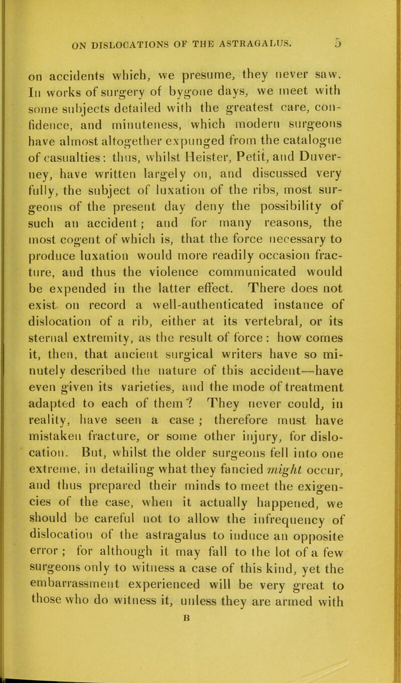 on accidents which, we presume, they never saw. In works of surgery of bygone days, we meet with some subjects detailed with the greatest care, con- fidence, and minuteness, which modern surgeons have almost altogether expunged from the catalogue of casualties: thus, whilst Heister, Petit, and Duver- ney, have written largely on, and discussed very fully, the subject of luxation of the ribs, most sur- geons of the present day deny the possibility of such an accident; and for many reasons, the most cogent of which is, that the force necessary to produce luxation would more readily occasion frac- ture, and thus the violence communicated would be expended in the latter effect. There does not exist on record a well-authenticated instance of dislocation of a rib, either at its vertebral, or its sternal extremity, as the result of force : how comes it, then, that ancient surgical writers have so mi- nutely described the nature of this accident—have even given its varieties, and the mode of treatment adapted to each of them? They never could, in reality, have seen a case ; therefore must have mistaken fracture, or some other injury, for dislo- cation. But, whilst the older surgeons fell into one extreme, in detailing what they fancied might occur, and thus prepared their minds to meet the exigen- cies of the case, when it actually happened, we should be careful not to allow the infrequency of dislocation of the astragalus to induce an opposite error ; for although it may fall to the lot of a few surgeons only to witness a case of this kind, yet the embarrassment experienced will be very great to those who do witness it, unless they are armed with B