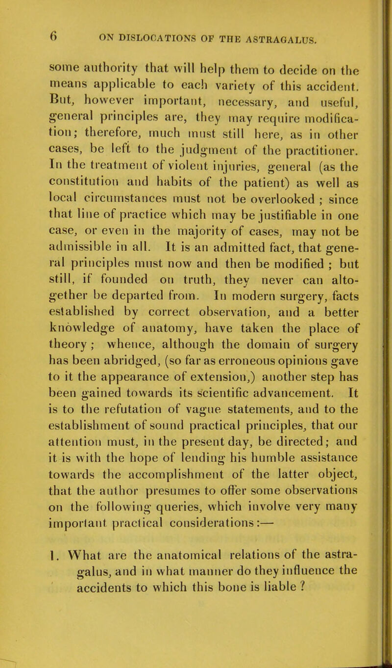 some authority that will help them to decide on the means applicable to each variety of this accident. But, however important, necessary, and useful, general principles are, they may require modifica- tion; therefore, much must still here, as in other cases, be left to the judgment of the practitioner. In the treatment of violent injuries, general (as the constitution and habits of the patient) as well as local circumstances must not be overlooked ; since that line of practice which may be justifiable in one case, or even in the majority of cases, may not be admissible in all. It is an admitted fact, that gene- ral principles must now and then be modified ; but still, if founded on truth, they never can alto- gether be departed from. In modern surgery, facts established by correct observation, and a better knowledge of anatomy, have taken the place of theory ; whence, although the domain of surgery has been abridged, (so far as erroneous opinions gave to it the appearance of extension,) another step has been gained towards its scientific advancement. It is to the refutation of vague statements, and to the establishment of sound practical principles, that our attention must, in the present day, be directed; and it is with the hope of lending his humble assistance towards the accomplishment of the latter object, that the author presumes to offer some observations on the following queries, which involve very many important practical considerations:— 1. What are the anatomical relations of the astra- galus, and in what manner do they influence the accidents to which this bone is liable ?