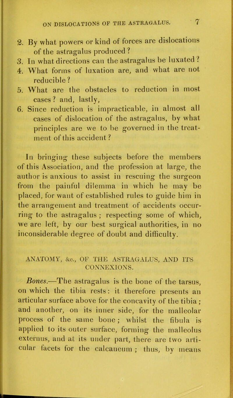 2. By what powers or kind of forces are dislocations of the astragalus produced? 3. In what directions can the astragalus be luxated ? 4. What forms of luxation are, and what are not reducible ? 5. What are the obstacles to reduction in most cases ? and, lastly, 6. Since reduction is impracticable, in almost all cases of dislocation of the astragalus, by what principles are we to be governed in the treat- ment of this accident? In bringing these subjects before the members of this Association, and the profession at large, the author is anxious to assist in rescuing the surgeon from the painful dilemma in which he may be placed, for want of established rules to guide him in the arrangement and treatment of accidents occur- ring to the astragalus ; respecting some of which, we are left, by our best surgical authorities, in no inconsiderable degree of doubt and difficulty. ANATOMY, &c., OF THE ASTRAGALUS, AND ITS CONNEXIONS. Bones.—The astragalus is the bone of the tarsus, on which the tibia rests: it therefore presents an articular surface above for the concavity of the tibia ; and another, on its inner side, for the malleolar process of the same bone; whilst the fibula is applied to its outer surface, forming the malleolus externus, and at its under part, there are two arti- cular facets tor the calcaneum : thus, by means