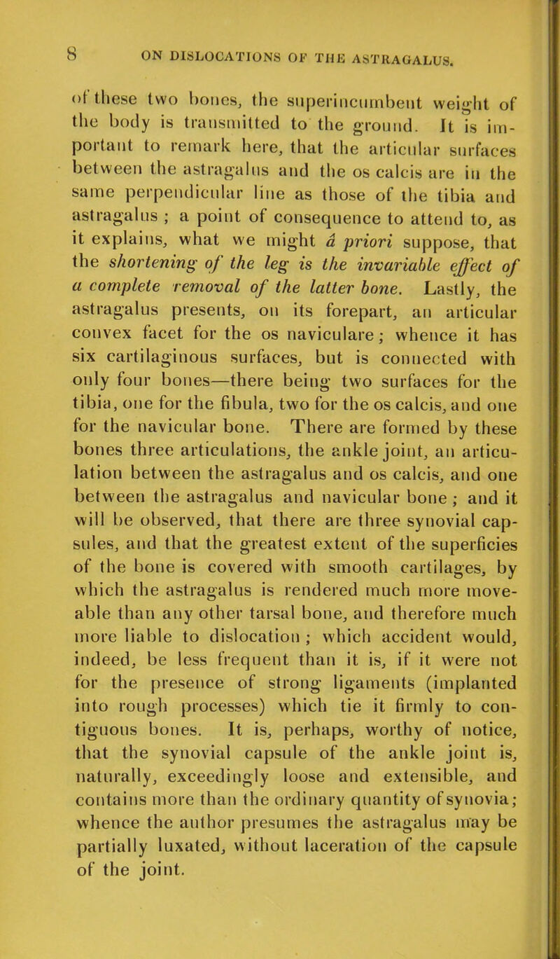 of these two bones, the superincumbent weight of the body is transmitted to the ground. It is im- portant to remark here, that the articular surfaces between the astragalus and the os calcis are in the same perpendicular line as those of the tibia and astragalus ; a point of consecpience to attend to, as it explains, what we might a priori suppose, that the shortening of the leg is the invariable effect of a complete removal of the latter bone. Lastly, the astragalus presents, on its forepart, an articular convex facet for the os naviculare; whence it has six cartilaginous surfaces, but is connected with only four bones—there being two surfaces for the tibia, one for the fibula, two for the os calcis, and one for the navicular bone. There are formed by these bones three articulations, the ankle joint, an articu- lation between the astragalus and os calcis, and one between the astragalus and navicular bone; and it will be observed, that there are three synovial cap- sules, and that the greatest extent of the superficies of the bone is covered with smooth cartilages, by which the astragalus is rendered much more move- able than any other tarsal bone, and therefore much more liable to dislocation ; which accident would, indeed, be less frequent than it is, if it. were not for the presence of strong ligaments (implanted into rough processes) which tie it firmly to con- tiguous bones. It is, perhaps, worthy of notice, that the synovial capsule of the ankle joint is, naturally, exceedingly loose and extensible, and contains more than the ordinary quantity of synovia; whence the author presumes the astragalus may be partially luxated, without laceration of the capsule of the joint.