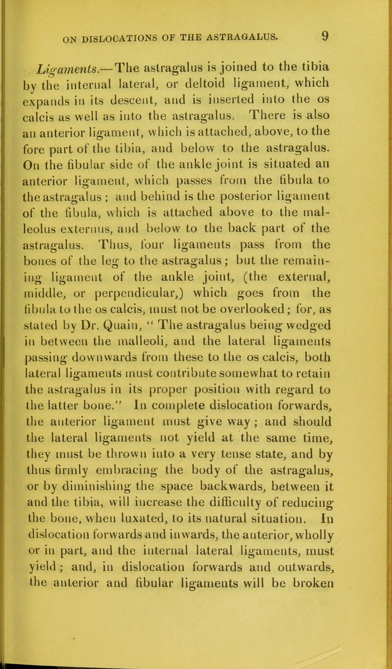 Ligaments.—The astragalus is joined to the tibia by the internal lateral, or deltoid ligament, which expands in its descent, and is inserted into the os calcis as well as into the astragalus. There is also an anterior ligament, which is attached, above, to the fore part of the tibia, and below to the astragalus. On the fibular side of the ankle joint is situated an anterior ligament, which passes from the fibula to the astragalus ; and behind is the posterior ligament of the fibula, which is attached above to the mal- leolus externus, and below to the back part of the astragalus. Thus, four ligaments pass from the bones of the leg to the astragalus; but the remain- ing ligament of the ankle joint, (the external, middle, or perpendicular,) which goes from the fibula to the os calcis, must not be overlooked; for, as stated by Dr. Quaiu, “ The astragalus being wedged in between the malleoli, and the lateral ligaments passing downwards from these to the os calcis, both lateral ligaments must contribute somewhat to retain the astragalus in its proper position with regard to the latter bone.” In complete dislocation forwards, the anterior ligament must give way ; and should the lateral ligaments not yield at the same time, they must be thrown into a very tense state, and by thus firmly embracing the body of the astragalus, or by diminishing the space backwards, between it and the tibia, will increase the difficulty of reducing the bone, when luxated, to its natural situation. In dislocation forwards and inwards, the anterior, wholly or in part, and the internal lateral ligaments, must yield ; and, in dislocation forwards and outwards, the anterior and fibular ligaments will be broken