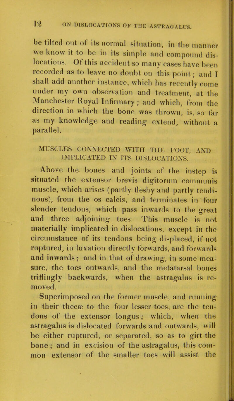 be tilted out, of its norma! situation, in the manner vve know it to be in its simple and compound dis- locations. Of this accident so many cases have been recorded as to leave no doubt on this point; and I shall add another instance, which has recently come under my own observation and treatment, at the Manchester Royal Infirmary ; and which, from the direction in which the bone was thrown, is, so far as my knowledge and reading extend, without a parallel. MUSCLES CONNECTED WITH THE FOOT, AND IMPLICATED IN ITS DISLOCATIONS. Above the bones and joints of the instep is situated the extensor brevis digitorum communis muscle, which arises (partly fleshy and partly tendi- nous), from the os calcis, and terminates in four slender tendons, which pass inwards to the great and three adjoining toes. This muscle is not materially implicated in dislocations, except in the circumstance of its tendons being displaced, if not ruptured, in luxation directly forwards, and forwards and inwards; and in that of drawing, in some mea- sure, the toes outwards, and the metatarsal bones triflingly backwards, when the astragalus is re- moved. Superimposed on the former muscle, and running in their thecae to the four lesser toes, are the ten- dons of the extensor longus; which, when the astragalus is dislocated forwards and outwards, will be either ruptured, or separated, so as to girt the bone; and in excision of the astragalus, this com- mon extensor of the smaller toes will assist the