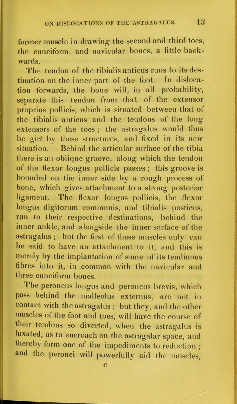 former muscle in drawing’ the second and third toes, the cuneiform, and navicular bones, a little back- wards. The tendon of the tibialis anticus runs to its des- tination on the inner part of the foot. In disloca- tion forwards, the bone will, in all probability, separate this tendon from that of the extensor proprius pollicis, which is situated between that ot the tibialis anticus and the tendons of the long' extensors of the toes ; the astragalus would thus be o*jpt bv these structures, and fixed in its new situation. Behind the articular surface of the tibia there is an oblique groove, along which the tendon of the flexor longus pollicis passes; this groove is bounded on the inner side by a rough process of bone, which gives attachment to a strong posterior ligament. The flexor longus pollicis, the flexor longus digitorum communis, and tibialis posticus, run to their respective destinations, behind the inner ankle, and alongside the inner surface of the astragalus; but the first of these muscles only can be said to have an attachment to it, and this is merely by the implantation of some of its tendinous fibres into it, in common with the navicular and th ree cuneiform bones. The peroneus longus and peroneus brevis, which pass behind the malleolus externus, are not in contact with the astragalus ; but they, and the other muscles of the foot and toes, will have the course of their tendons so diverted, when the astragalus is luxated, as to encroach on the astragalar space, and thereby form one of the impediments to reduction ; and the peronei will powerfully aid the muscles, c