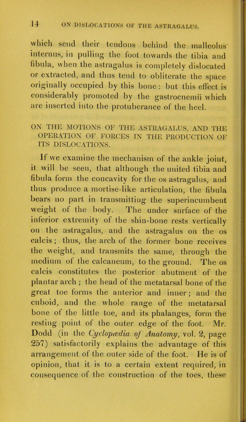 which send their tendons behind the malleolus interims, in pulling- the foot towards the tibia and fibula, when the astragalus is completely dislocated or extracted, and thus tend to obliterate the space originally occupied by this bone: but this effect is considerably promoted by the gastrocnemii which are inserted into the protuberance of the heel. ON THE MOTIONS OF THE ASTRAGALUS, AND THE OPERxATION OF FORCES IN THE PRODUCTION OF ITS DISLOCATIONS. If we examine the mechanism of the ankle joint, it will be seen, that although the united tibia and fibula form the concavity for the os astragalus, and thus produce a mortise-like articulation, the fibula bears no part in transmitting the superincumbent weight of the body. The under surface of the inferior extremity of the shin-bone rests vertically on the astragalus, and the astragalus on the os calcis ; thus, the arch of the former bone receives the weight, and transmits the same, through the medium of the calcaneum, to the ground. The os calcis constitutes the posterior abutment of the plantar arch ; the head of the metatarsal bone of the great toe forms the anterior and inner; and the cuboid, and the whole range of the metatarsal bone of the little toe, and its phalanges, form the resting point of the outer edge of the foot. Mr. Dodd (in the Cyclopaedia of Anatomy, vol. 2, page 257) satisfactorily explains the advantage of this arrangement of the outer side of the foot. He is of opinion, that it is to a certain extent required, in consequence of the construction of the toes, these