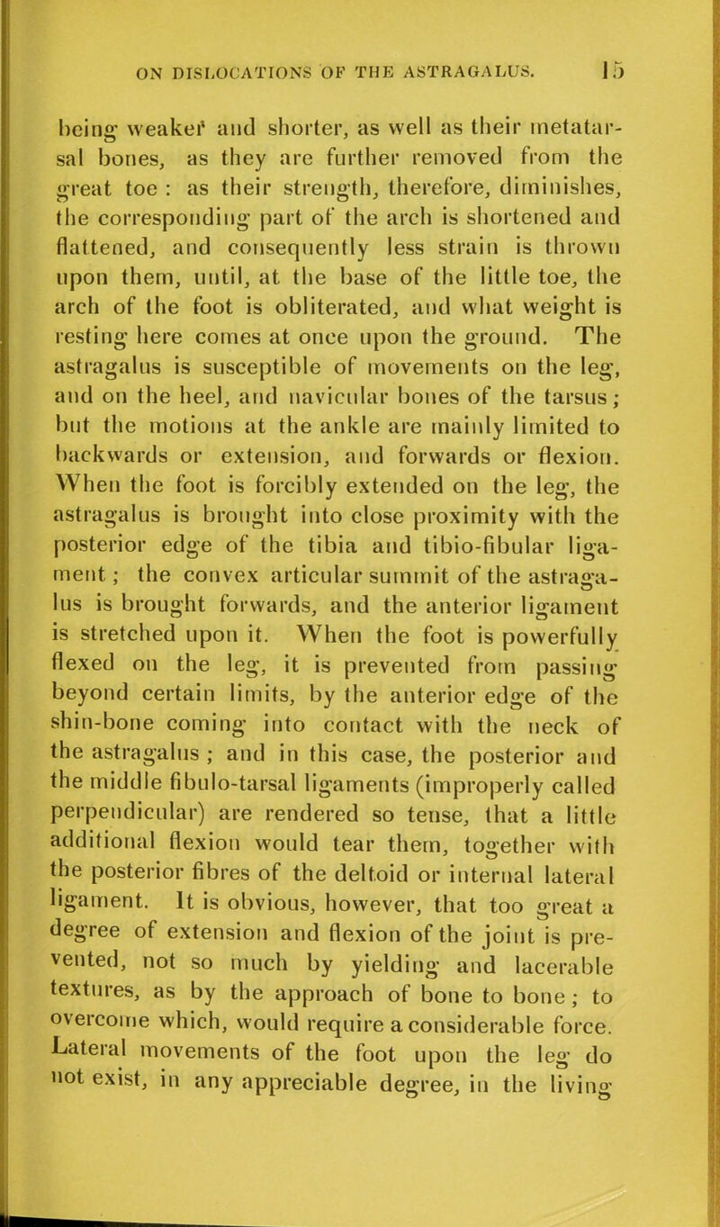 being weaker and shorter, as well as their metatar- sal bones, as they are further removed from the great toe : as their strength, therefore, diminishes, the corresponding part of the arch is shortened and flattened, and consequently less strain is thrown upon them, until, at the base of the little toe, the arch of the foot is obliterated, and what weight is resting here comes at once upon the ground. The astragalus is susceptible of movements on the leg, and on the heel, and navicular bones of the tarsus; but the motions at the ankle are mainly limited to backwards or extension, and forwards or flexion. When the foot is forcibly extended on the leg, the astragalus is brought into close proximity with the posterior edge of the tibia and tibio-fibular liga- ment ; the convex articular summit of the astrasa- I us is brought forwards, and the anterior ligament is stretched upon it. When the foot is powerfully flexed on the leg, it is prevented from passing beyond certain limits, by the anterior edge of the shin-bone coming into contact with the neck of the astragalus ; and in this case, the posterior and the middle fibulo-tarsal ligaments (improperly called perpendicular) are rendered so tense, that a little additional flexion would tear them, together with the posterior fibres of the deltoid or internal lateral ligament. It is obvious, however, that too great a degree of extension and flexion of the joint is pre- vented, not so much by yielding and lacerable textures, as by the approach of bone to bone ; to overcome which, would require a considerable force. Lateral movements of the foot upon the leg do not exist, in any appreciable degree, in the living