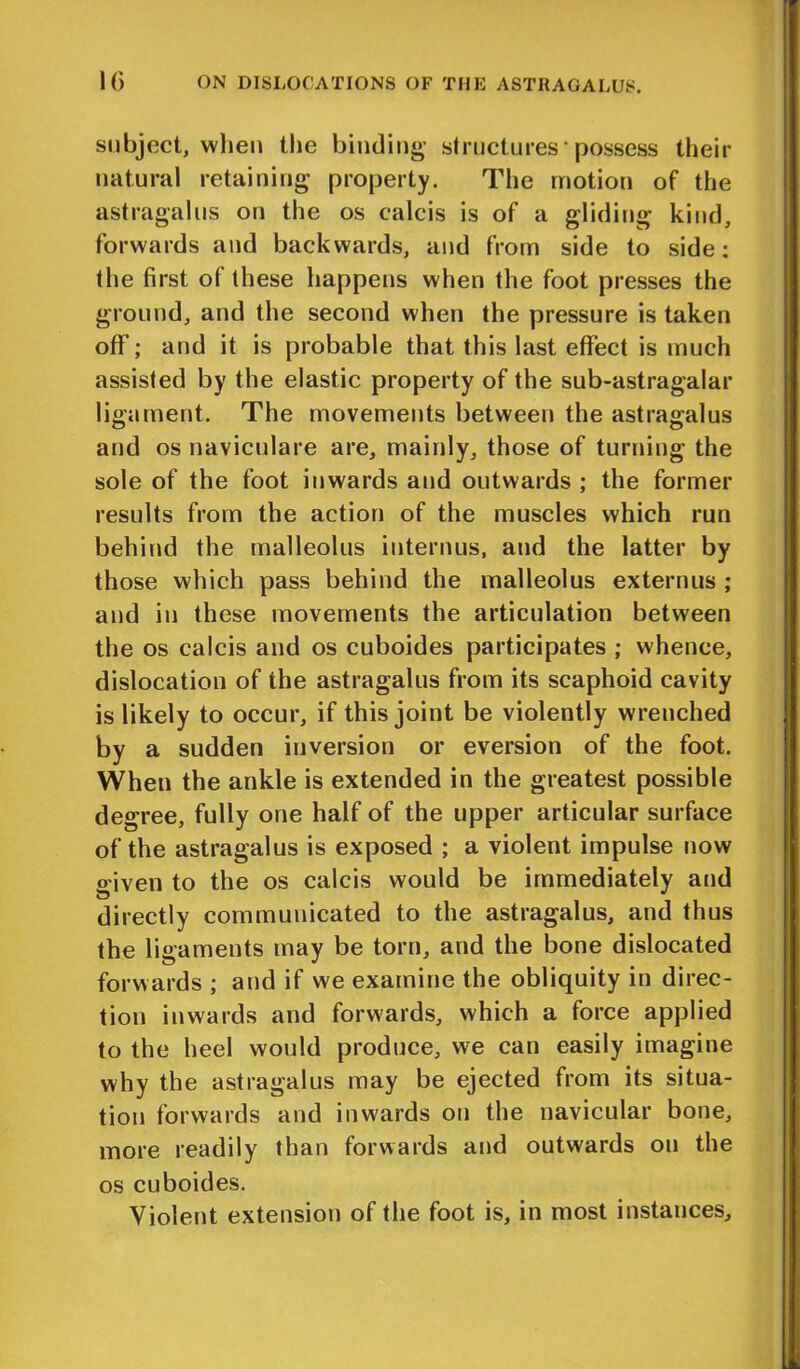 subject, when the binding structures-possess their natural retaining property. The motion of the astragalus on the os calcis is of a gliding kind, forwards and backwards, and from side to side: the first of these happens when the foot presses the ground, and the second when the pressure is taken off; and it is probable that this last effect is much assisted by the elastic property of the sub-astragalar ligament. The movements between the astragalus and os naviculare are, mainly, those of turning the sole of the foot inwards and outwards ; the former results from the action of the muscles which run behind the malleolus interims, and the latter by those which pass behind the malleolus externus ; and in these movements the articulation between the os calcis and os cuboides participates ; whence, dislocation of the astragalus from its scaphoid cavity is likely to occur, if this joint be violently wrenched by a sudden inversion or eversion of the foot. When the ankle is extended in the greatest possible degree, fully one half of the upper articular surface of the astragalus is exposed ; a violent impulse now given to the os calcis would be immediately and directly communicated to the astragalus, and thus the ligaments may be torn, and the bone dislocated forwards ; and if we examine the obliquity in direc- tion inwards and forwards, which a force applied to the heel would produce, we can easily imagine why the astragalus may be ejected from its situa- tion forwards and inwards on the navicular bone, more readily than forwards and outwards on the os cuboides. Violent extension of the foot is, in most instances.