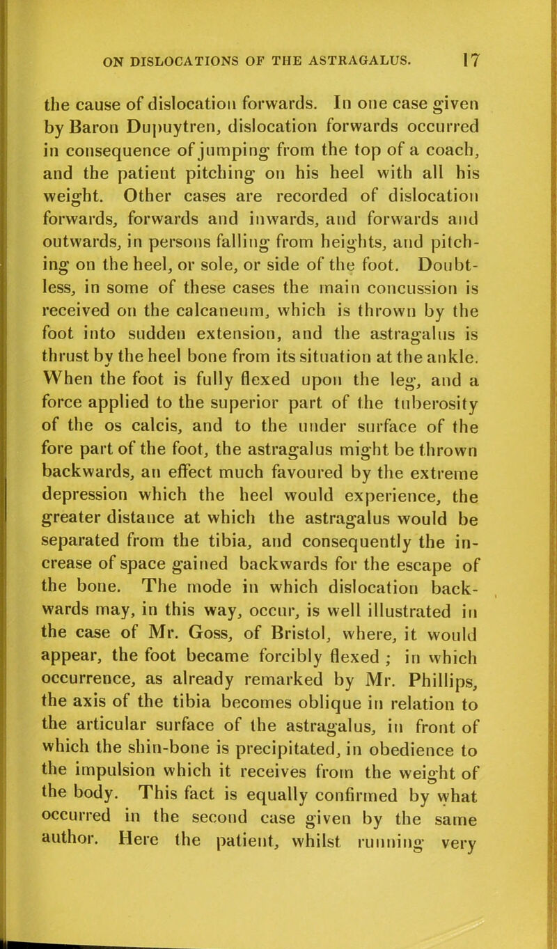 the cause of dislocation forwards. In one case given by Baron Dupuytren, dislocation forwards occurred in consequence of jumping from the top of a coach, and the patient pitching on his heel with all his weight. Other cases are recorded of dislocation forwards, forwards and inwards, and forwards and outwards, in persons falling from heights, and pitch- ing on the heel, or sole, or side of the foot. Doubt- less, in some of these cases the main concussion is received on the calcaneum, which is thrown by the foot into sudden extension, and the astragalus is thrust by the heel bone from its situation at the ankle. When the foot is fully flexed upon the leg, and a force applied to the superior part of the tuberosity of the os calcis, and to the under surface of the fore part of the foot, the astragalus might be thrown backwards, an effect much favoured by the extreme depression which the heel would experience, the greater distance at which the astragalus would be separated from the tibia, and consequently the in- crease of space gained backwards for the escape of the bone. The mode in which dislocation back- wards may, in this way, occur, is well illustrated in the case of Mr. Goss, of Bristol, where, it would appear, the foot became forcibly flexed ; in which occurrence, as already remarked by Mr. Phillips, the axis of the tibia becomes oblique in relation to the articular surface of the astragalus, in front of which the shin-bone is precipitated, in obedience to the impulsion which it receives from the weight of the body. This fact is equally confirmed by vyhat occurred in the second case given by the same author. Here the patient, whilst running very