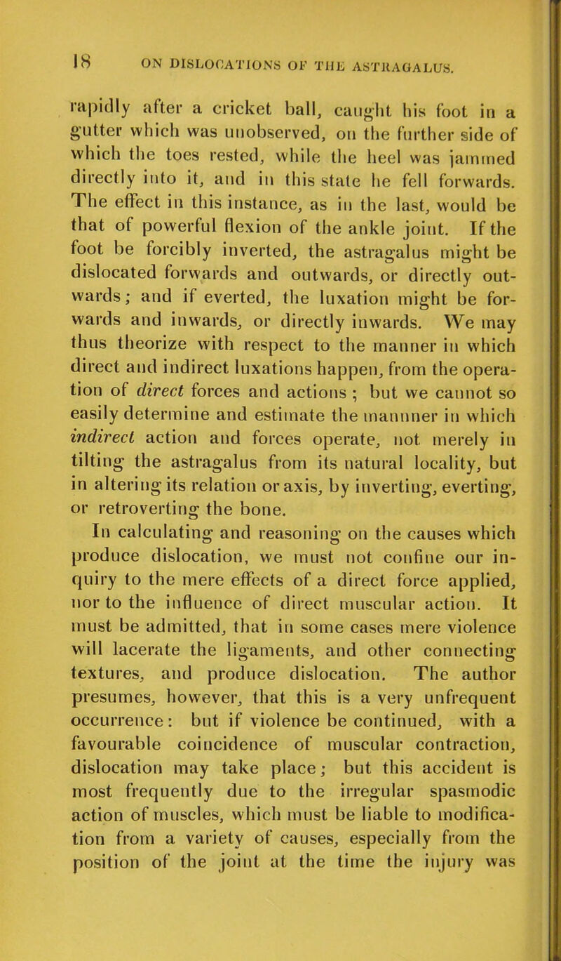 IS rapidly after a cricket ball, caught his foot in a gutter which was unobserved, on the further side of which the toes rested, while the heel was jammed directly into it, and in this state he fell forwards. The effect in this instance, as in the last, would be that of powerful flexion of the ankle joint. If the foot be forcibly inverted, the astragalus might be dislocated forwards and outwards, or directly out- wards; and if everted, the luxation might be for- wards and inwards, or directly inwards. We may thus theorize with respect to the manner in which direct and indirect luxations happen, from the opera- tion of direct forces and actions ; but we cannot so easily determine and estimate the mannner in which indirect action and forces operate, not, merely in tilting the astragalus from its natural locality, but in altering its relation or axis, by inverting, everting, or retro verting the bone. In calculating and reasoning on the causes which produce dislocation, we must not confine our in- quiry to the mere effects of a direct force applied, nor to the influence of direct muscular action. It must be admitted, that in some cases mere violence will lacerate the ligaments, and other connecting textures, and produce dislocation. The author pr esumes, however, that this is a very unfrequent occurrence: but if violence be continued, with a favourable coincidence of muscular contraction, dislocation may take place; but this accident is most frequently due to the irregular spasmodic action of muscles, which must be liable to modifica- tion from a variety of causes, especially from the position of the joint at the time the injury was