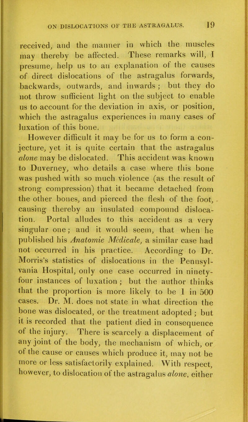 received, and the manner it) which the muscles may thereby be affected. These remarks will, I presume, help us to an explanation of the causes of direct dislocations of the astragalus forwards, backwards, outwards, and inwards ; but they do not throw sufficient light on the subject to enable us to account for the deviation in axis, or position, which the astragalus experiences in many cases of luxation of this bone. However difficult it may be for us to form a con- jecture, yet it is quite certain that the astragalus alone may be dislocated. This accident was known to Duverney, who details a case where this bone was pushed with so much violence (as the result of strong compression) that it became detached from the other bones, and pierced the flesh of the foot, causing thereby an insulated compound disloca- tion. Portal alludes to this accident as a very singular one; and it would seem, that when he published his Anatomie Medicale, a similar case had not occurred in his practice. According to Dr. Morris’s statistics of dislocations in the Pennsyl- vania Hospital, only one case occurred in ninety- four instances of luxation ; but the author thinks that the proportion is more likely to be 1 in 500 cases. Dr. M. does not state in what direction the bone was dislocated, or the treatment adopted ; but it is recorded that the patient died in consequence of the injury. There is scarcely a displacement of any joint of the body, the mechanism of which, or of the cause or causes which produce it, may not be more or less satisfactorily explained. With respect, however, to dislocation of the astragalus alone, either