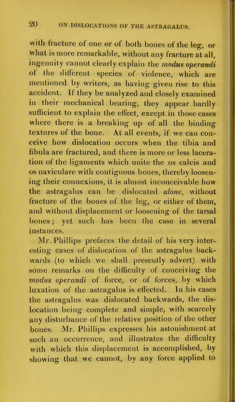 with fracture of one or of both bones of the leg, or what is more remarkable, without any fracture at all, ingenuity cannot clearly explain the modus operandi of the different species of violence, which are mentioned by writers, as having given rise to this accident. If they be analyzed and closely examined in their mechanical bearing, they appear hardly sufficient to explain the effect, except in those cases where there is a breaking up of all the binding textures of the bone. At all events, if we can con- ceive how dislocation occurs when the tibia and fibula are fractured, and there is more or less lacera- tion of the ligaments which unite the os calcis and os naviculare with contiguous bones, thereby loosen- ing their connexions, it is almost inconceivable how the astragalus can be dislocated alone, without fracture of the bones of the leg, or either of them, and without displacement or loosening of the tarsal bones; yet such has been the case in several instances. Mr. Phillips prefaces the detail of his very inter- esting cases of dislocation of the astragalus back- wards (to which we shall presently advert) with some remarks on the difficulty of conceiving the modus operandi of force, or of forces, by which luxation of the astragalus is effected. In his cases the astragalus was dislocated backwards, the dis- location being complete and simple, with scarcely any disturbance of the relative position of the other bones. Mr. Phillips expresses his astonishment at such an occurrence, and illustrates the difficulty with which this displacement is accomplished, by showing that we cannot, by any force applied to