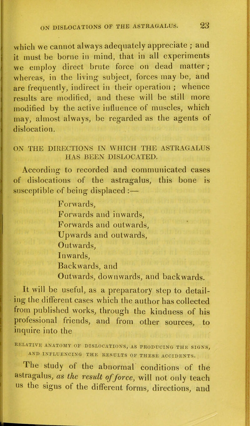 which we cannot always adequately appreciate ; and it must be borne in mind, that in all experiments we employ direct brute force on dead matter; whereas, in the living1 subject, forces may be, and are frequently, indirect in their operation ; whence results are modified, and these will be still more modified by the active influence of muscles, which may, almost always, be regarded as the agents of dislocation. ON THE DIRECTIONS IN WHICH THE ASTRAGALUS HAS BEEN DISLOCATED. Accord in o' to recorded and communicated cases of dislocations of the astragalus, this bone is susceptible of being displaced :— Forwards, Forwards and inwards, Forwards and outwards. Upwards and outwards, Outwards, Inwards, Backwards, and Outwards, downwards, and backwards. It will be useful, as a preparatory step to detail- ing the different cases which the author has collected from published works, through the kindness of his professional friends, and from other sources, to inquire into the RELATIVE anatomy of dislocations, as producing the signs, AND INFLUENCING THE RESULTS OF THESE ACCIDENTS. The study of the abnormal conditions of the astiagalus, as the result of force, will not only teach us the signs of the different forms, directions, and