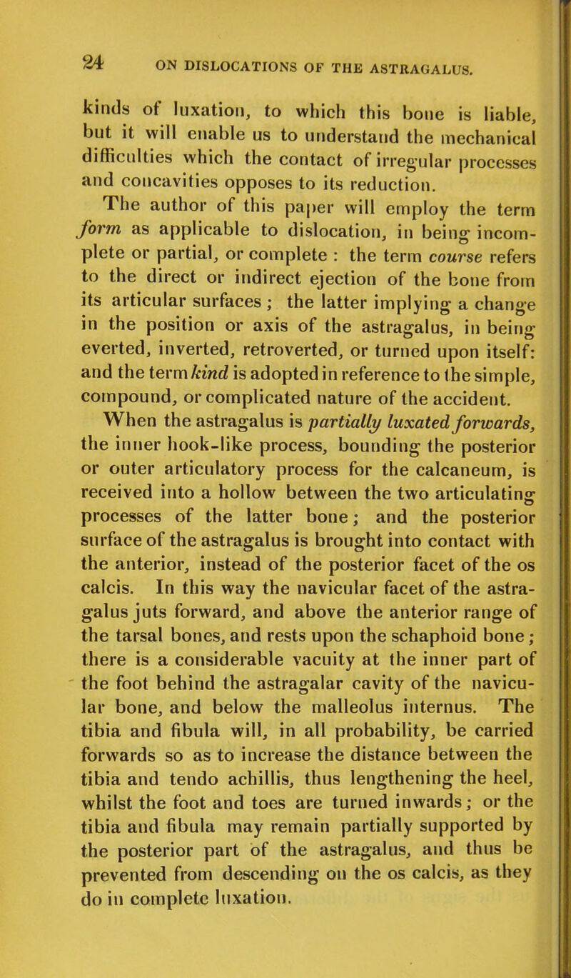 kinds of luxation, to which this bone is liable, but it will enable us to understand the mechanical difficulties which the contact of irregular processes and concavities opposes to its reduction. The author of this paper will employ the term form as applicable to dislocation, in being incom- plete or partial, or complete : the term course refers to the direct or indirect ejection of the bone from its articular surfaces ; the latter implying a change in the position or axis of the astragalus, in being everted, inverted, retroverted, or turned upon itself: and the term kind is adopted in reference to the simple, compound, or complicated nature of the accident. When the astragalus is partially luxated forwards, the inner hook-like process, bounding the posterior or outer articulatory process for the calcaneum, is received into a hollow between the two articulating processes of the latter bone; and the posterior surface of the astragalus is brought into contact with the anterior, instead of the posterior facet of the os calcis. In this way the navicular facet of the astra- galus juts forward, and above the anterior range of the tarsal bones, and rests upon the schaphoid bone ; there is a considerable vacuity at the inner part of the foot behind the astragalar cavity of the navicu- lar bone, and below the malleolus internus. The tibia and fibula will, in all probability, be carried forwards so as to increase the distance between the tibia and tendo achillis, thus lengthening the heel, whilst the foot and toes are turned inwards; or the tibia and fibula may remain partially supported by the posterior part of the astragalus, and thus be prevented from descending on the os calcis, as they do in complete luxation.