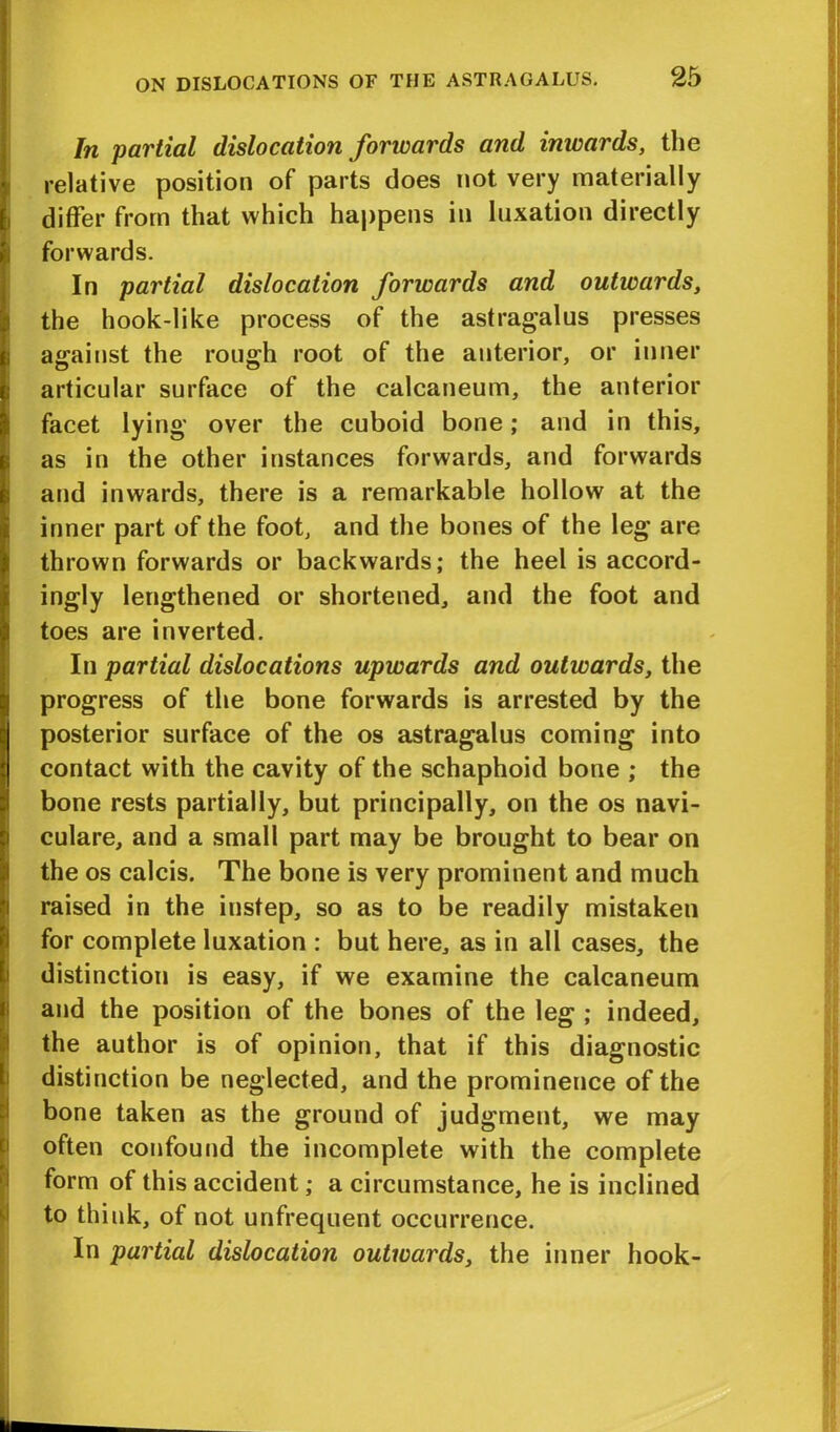In partial dislocation forwards and inwards, the relative position of parts does not very materially differ from that which happens in luxation directly forwards. In partial dislocation forwards and outwards, the hook-like process of the astragalus presses asrainst the rouffh root of the anterior, or inner o o articular surface of the calcaneum, the anterior facet lying over the cuboid bone; and in this, as in the other instances forwards, and forwards and inwards, there is a remarkable hollow at the inner part of the foot, and the bones of the leg are thrown forwards or backwards; the heel is accord- ingly lengthened or shortened, and the foot and toes are inverted. In partial dislocations upwards and outwards, the progress of the bone forwards is arrested by the posterior surface of the os astragalus coming into contact with the cavity of the schaphoid bone ; the bone rests partially, but principally, on the os navi- culare, and a small part may be brought to bear on the os calcis. The bone is very prominent and much raised in the instep, so as to be readily mistaken for complete luxation : but here, as in all cases, the distinction is easy, if we examine the calcaneum and the position of the bones of the leg ; indeed, the author is of opinion, that if this diagnostic distinction be neglected, and the prominence of the bone taken as the ground of judgment, we may often confound the incomplete with the complete form of this accident; a circumstance, he is inclined to think, of not unfrequent occurrence. In partial dislocation outwards, the inner hook-
