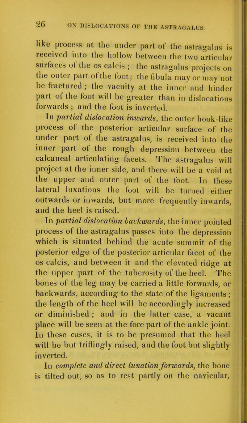 like process at the under part of the astragalus is received into the hollow between the two articular surfaces of the os calcis ; the astragalus projects on the outei part of the foot; the fibula may or may not be fractured ; the vacuity at the inner and hinder part of the foot will be greater than in dislocations forwards ; and the foot is inverted. In partial dislocation inwards, the outer hook-like process of the posterior articular surface of the under part of the astragalus, is received into the inner part of the rough depression between the calcaneal articulating facets. The astragalus will project at the inner side, and there will be a void at the upper and outer part of the foot. In these lateral luxations the foot will be turned either outwards or inwards, but more frecpiently inwards, and the heel is raised. In partial dislocation backwards, the inner pointed process of the astragalus passes into the depression which is situated behind the acute summit of the posterior edge of the posterior articular facet of the os calcis, and between it and the elevated ridge at the upper part of the tuberosity of the heel. The bones of the leg may be carried a little forwards, or backwards, according to the state of the ligaments; the length of the heel will be accordingly increased or diminished ; and in the latter case, a vacant place will be seen at the fore part of the ankle joint. In these cases, it is to be presumed that the heel will be but triflingly raised, and the foot but slightly inverted. In complete and direct luxation forwards, the bone is tilted out, so as to rest partly on the navicular.