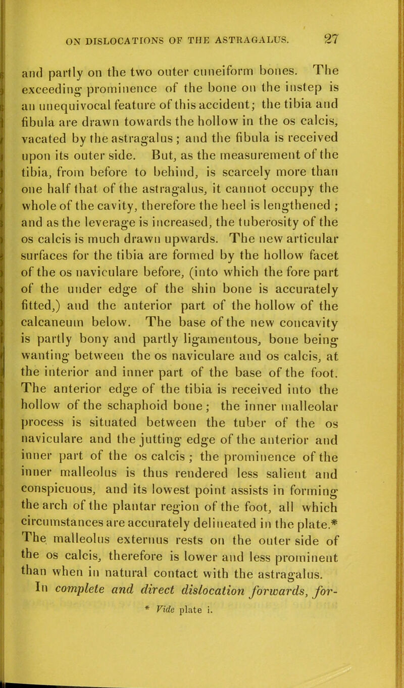 and partly on the two outer cuneiform bones. The exceeding1 prominence of the bone on the instep is an unequivocal feature of this accident; the tibia and fibula are drawn towards the hollow in the os calcis, vacated by the astragalus ; and the fibula is received upon its outer side. But, as the measurement of the tibia, from before to behind, is scarcely more than one half that of the astragalus, it cannot occupy the whole of the cavity, therefore the heel is lengthened ; and as the leverage is increased, the tuberosity of the os calcis is much drawn upwards. The new articular surfaces for the tibia are formed by the hollow facet of the os navieulare before, (into which the fore part of the under edge of the shin bone is accurately fitted,) and the anterior part of the hollow of the calcaneum below. The base of the new concavity is partly bony and partly ligamentous, bone being wanting between the os navieulare and os calcis, at the interior and inner part of the base of the foot. The anterior edge of the tibia is received into the hollow of the schaphoid bone; the inner malleolar process is situated between the tuber of the os navieulare and the jutting edge of the anterior and inner part of the os calcis ; the prominence of the inner malleolus is thus rendered less salient and conspicuous, and its lowest point assists in forming the arch of the plantar region of the foot, all which circumstances are accurately delineated in the plate* The malleolus externus rests on the outer side of the os calcis, therefore is lower and less prominent than when in natural contact with the astragalus. In complete and direct dislocation forwards, for- * Vide plate i. LI