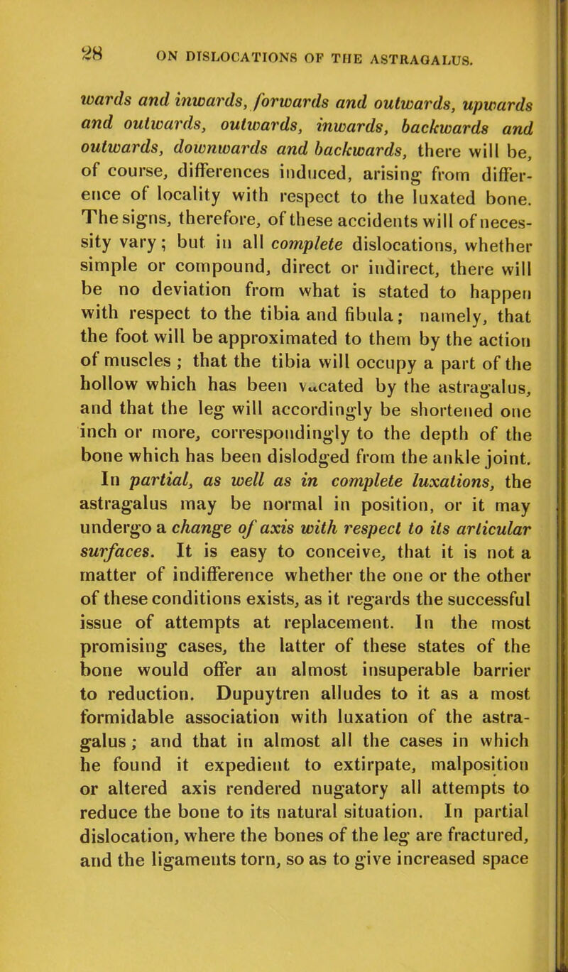 wards and inwards, forwards and outwards, upwards and outwards, outwards, inwards, backwards and outwards, downwards and backwards, there will be, of course, differences induced, arising from differ- ence of locality with respect to the luxated bone. The signs, therefore, of these accidents will of neces- sity vary; but in all complete dislocations, whether simple or compound, direct or indirect, there will be no deviation from what is stated to happen with respect to the tibia and fibula; namely, that the foot will be approximated to them by the action of muscles ; that the tibia will occupy a part of the hollow which has been vacated by the astragalus, and that the leg will accordingly be shortened one inch or more, correspondingly to the depth of the bone which has been dislodged from the ankle joint. In partial, as well as in complete luxations, the astragalus may be normal in position, or it may undergo a change of axis with respect to its articular surfaces. It is easy to conceive, that it is not a matter of indifference whether the one or the other of these conditions exists, as it regards the successful issue of attempts at replacement. In the most promising cases, the latter of these states of the bone would offer an almost insuperable barrier to reduction. Dupuytren alludes to it as a most formidable association with luxation of the astra- galus; and that in almost all the cases in which he found it expedient to extirpate, malposition or altered axis rendered nugatory all attempts to reduce the bone to its natural situation. In partial dislocation, where the bones of the leg are fractured, and the ligaments torn, so as to give increased space