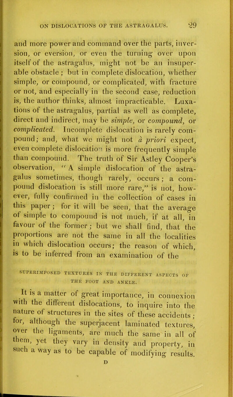 and more power and command over the parts, inver- sion, or eversion, or even the turning over upon itself of the astragalus, might not be an insuper- able obstacle ; but in complete dislocation, whether simple, or compound, or complicated, with fracture or not, and especially in the second case, reduction is, the author thinks, almost impracticable. Luxa- tions ot the astragalus, partial as well as complete, direct and indirect, may be simple, or compound, or complicated. Incomplete dislocation is rarely com- pound; and, what we might not a priori expect, even complete dislocation is more frequently simple than compound. The truth of Sir Astley Cooper’s observation, A simple dislocation of the astra- galus sometimes, though rarely, occurs; a com- pound dislocation is still more rare,” is not, how- ever, fully confirmed in the collection of cases in this paper; for it will be seen, that the average ot simple to compound is not much, if at all, in favour of the former; but we shall find, that the proportions are not the same in all the localities in which dislocation occurs; the reason of which, is to be inferred from an examination of the SUPERIMPOSED TEXTURES IN THE DIFFERENT ASPECTS OF THE FOOT AND ANKLE. It is a matter of great importance, in connexion with the different dislocations, to inquire into the nature of structures in the sites of these accidents ; for, although the superjacent laminated textures', over the ligaments, are much the same in all of them, yet they vary in density and property, in sue i ti way as to be capable of modifying results.