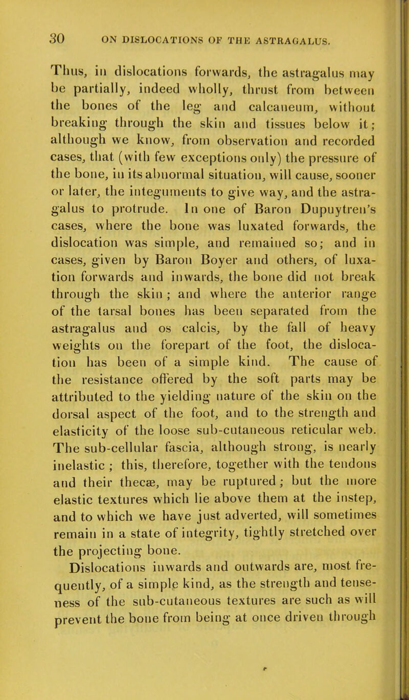 Thus, in dislocations forwards, the astragalus may be partially, indeed wholly, thrust from between the bones of the leg and calcaueum, without breaking through the skin and tissues below it; although we know, from observation and recorded cases, that (with few exceptions only) the pressure of the bone, in its abnormal situation, will cause, sooner or later, the integuments to give way, and the astra- galus to protrude. In one of Baron Dupuytren’s cases, where the bone was luxated forwards, the dislocation was simple, and remained so; and in cases, given by Baron Boyer and others, of luxa- tion forwards and inwards, the bone did not break through the skin ; and where the anterior range of the tarsal bones has been separated from the astragalus and os calcis, by the fall of heavy weights on the forepart of the foot, the disloca- tion has been of a simple kind. The cause of the resistance offered by the soft parts may be attributed to the yielding nature of the skin on the dorsal aspect of the foot, and to the strength and elasticity of the loose sub-cutaneous reticular web. The sub-cellular fascia, although strong, is nearly inelastic ; this, therefore, together with the tendons and their thecae, may be ruptured; but the more elastic textures which lie above them at the instep, and to which we have just adverted, will sometimes remain in a state of integrity, tightly stretched over the projecting bone. Dislocations inwards and outwards are, most fre- quently, of a simple kind, as the strength and tense- ness of the sub-cutaneous textures are such as will prevent the bone from being at once driven through