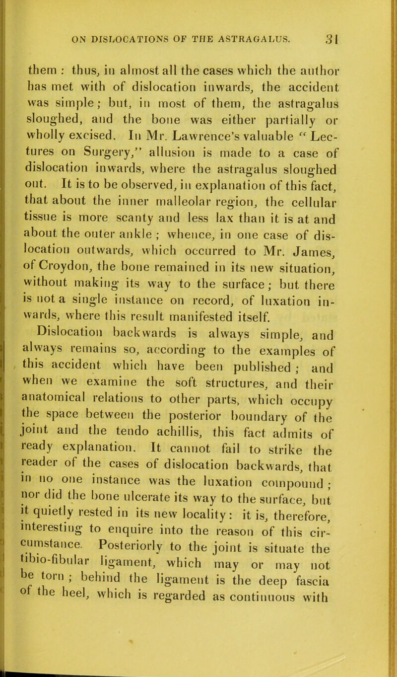 them : thus, in almost all the cases which the author has met with of dislocation inwards, the accident was simple; but, in most of them, the astragalus sloughed, and the bone was either partially or wholly excised. In Mr. Lawrence’s valuable fC Lec- tures on Surgery,” allusion is made to a case of dislocation inwards, where the astragalus sloughed out. It is to be observed, in explanation of this fact, that about the inner malleolar region, the cellular tissue is more scanty and less lax than it is at and about the outer ankle ; whence, in one case of dis- location outwards, which occurred to Mr. James, of Croydon, the bone remained in its new situation, without making its way to the surface; but there is not a single instance on record, of luxation in- wards, where this result manifested itself. Dislocation backwards is always simple, and always remains so, according to the examples of this accident which have been published ; and when we examine the soft structures, and their anatomical lelations to other parts, which occupy the space between the posterior boundary of the joint and the tendo achillis, this fact admits of ready explanation. It cannot fail to strike the reader of the cases of dislocation backwards, that in no one instance was the luxation compound ; nor did the bone ulcerate its way to the surface, but it quietly rested in its new locality: it is, therefore, interesting to enquire into the reason of this cir- cumstance. Posteriorly to the joint is situate the tibio-fibular ligament, which may or may not e tom ; behind the ligament is the deep fascia of the heel, which is regarded as continuous with