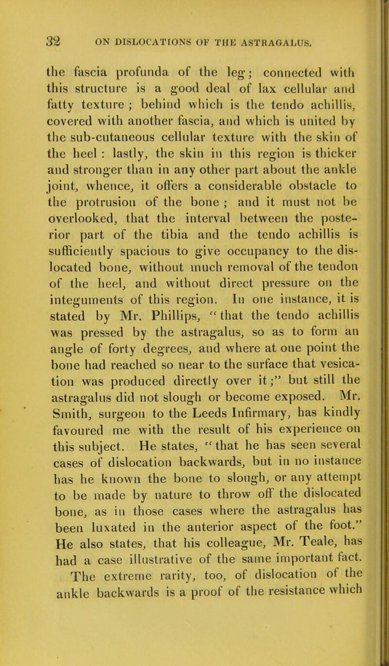 the fascia profunda of the leg; connected with this structure is a good deal of lax cellular and fattv texture ; behind which is the tendo achillis, covered with another fascia, and which is united by the sub-cutaneous cellular texture with the skin of the heel : lastly, the skin in this region is thicker and stronger than in any other part about the ankle joint, whence, it offers a considerable obstacle to the protrusion of the bone ; and it must not be overlooked, that the interval between the poste- rior part of the tibia and the tendo achillis is sufficiently spacious to give occupancy to the dis- located bone, without much removal of the tendon of the heel, and without direct pressure on the integuments of this region. In one instance, it is stated by Mr. Phillips, fC that the tendo achillis was pressed by the astragalus, so as to form an angle of forty degrees, and where at one point the bone had reached so near to the surface that vesica- tion was produced directly over itbut still the astragalus did not slough or become exposed. Mr. Smith, surgeon to the Leeds Infirmary, has kindly favoured me with the result of his experience on this subject. He states, “that he has seen several cases of dislocation backwards, but in no instance has he known the bone to slough, or any attempt to be made by nature to throw off the dislocated bone, as in those cases where the astragalus has been luxated in the anterior aspect of the foot.” He also states, that his colleague, Mr. Teale, has had a case illustrative of the same important tact. The extreme rarity, too, of dislocation of the ankle backwards is a proof of the resistance which