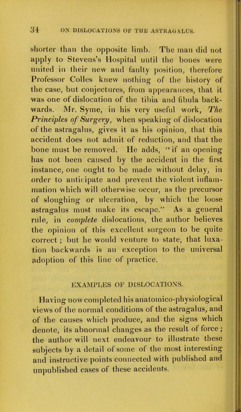 shorter than the opposite limb. The man did not apply to Stevens’s Hospital until the bones were united in their new and faulty position, therefore Professor Colies knew nothing- of the history of the case, but conjectures, from appearances, that it was one of dislocation of the tibia and fibula back- wards. Mr. Syme, in his very useful work. The Principles of Surgery, when speaking of dislocation of the astragalus, gives it as his opinion, that this accident does not admit of reduction, and that the bone must be removed. He adds, “ if an opening has not been caused by the accident in the first instance, one ought to be made without delay, in order to anticipate and prevent the violent inflam- mation which will otherwise occur, as the precursor of sloughing or ulceration, by which the loose astragalus must make its escape.” As a general rule, in complete dislocations, the author believes the opinion of this excellent surgeon to be quite correct ; but he would venture to state, that luxa- tion backwards is an exception to the universal adoption of this line of practice, EXAMPLES OF DISLOCATIONS. Having now completed his anatomico-physiological views of the normal conditions of the astragalus, and of the causes which produce, and the signs which denote, its abnormal changes as the result of force; the author will next endeavour to illustrate these subjects by a detail of some of the most interesting and instructive points connected with published and unpublished cases of these accidents.