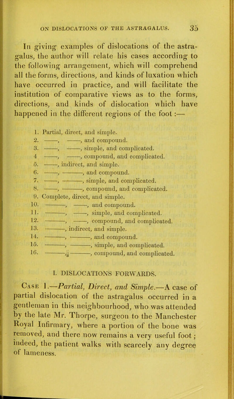 In giving examples of dislocations of the astra- galus, the author will relate his cases according to the following arrangement, which will comprehend all the forms, directions, and kinds of luxation which have occurred in practice, and will facilitate the institution of comparative views as to the forms, directions, and kinds of dislocation which have happened in the different regions of the foot:— 1. Partial, direct, and simple. 2. , , and compound. 3. , , simple, and complicated. 4 , compound, and complicated. 5. , indirect, and simple. 6. , , and compound. 7. , , simple, and complicated, 8. , , compound, and complicated, 9. Complete, direct, and simple. 10. , , and compound. 11 • , , simple, and complicated. 12. -, , compound, and complicated. 13. , indirect, and simple. 14. , , and compound. 15. , , simple, and complicated. 16. , compound, and complicated. I. DISLOCATIONS FORWARDS. Case 1.—Partial, Direct, and Simple.—A case of partial dislocation of the astragalus occurred in a gentleman in this neighbourhood, who was attended by the late Mr. Thorpe, surgeon to the Manchester Royal Infirmary, where a portion of the bone was removed, and there now remains a very useful foot,; indeed, the patient walks with scarcely any degree of lameness.
