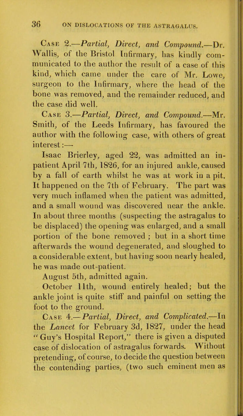 Case 2.—Partial, Direct, and Compound.—Dr. Wallis, of the Bristol Infirmary, has kindly com- municated to the author the result of a case of this kind, which came under the care of Mr. Lowe, surgeon to the Infirmary, where the head of the bone was removed, and the remainder reduced, and the case did well. Case 3.—Partial, Direct, and Compound.—Mr. Smith, of the Leeds Infirmary, has favoured the author with the following case, with others of great interest:—• Isaac Brierley, aged 22, was admitted an in- patient April 7th, 1826, for an injured ankle, caused by a fall of earth whilst he was at work in a pit. It happened on the 7th of February. The part was very much inflamed when the patient was admitted, and a small wound was discovered near the ankle. In about three months (suspecting the astragalus to be displaced) the opening was enlarged, and a small portion of the bone removed ; but in a short time afterwards the wound degenerated, and sloughed to a considerable extent, but having soon nearly healed, he was made out-patient. August 5th, admitted again. October 11th, wound entirely healed; but the ankle joint is quite stiff and painful on setting the foot to the ground. Case 4.—Partial, Direct, and Complicated.—In the Lancet for February 3d, 1827, under the head Guy’s Hospital Report,” there is given a disputed case of dislocation of astragalus forwards. Without pretending, of course, to decide the question between the contending parties, (two such eminent men as