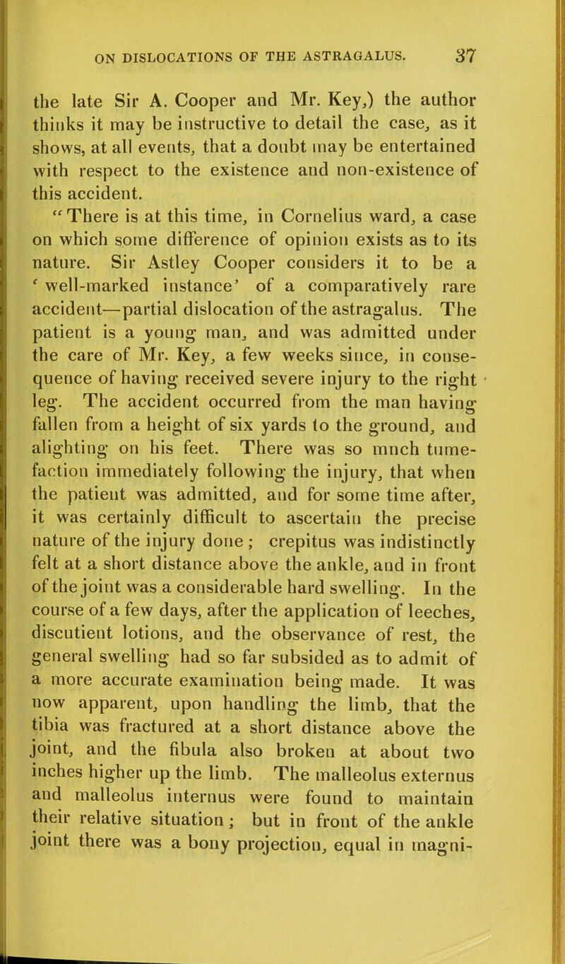 the late Sir A. Cooper and Mr. Key,) the author thinks it may be instructive to detail the ease, as it shows, at all events, that a doubt may be entertained with respect to the existence and non-existence of this accident. “There is at this time, in Cornelius ward, a case on which some difference of opinion exists as to its nature. Sir Astley Cooper considers it to be a f well-marked instance’ of a comparatively rare accident—partial dislocation of the astragalus. The patient is a young man, and was admitted under the care of Mr. Key, a few weeks since, in conse- quence of having received severe injury to the right • leg. The accident occurred from the man having fallen from a height of six yards to the ground, and alighting on his feet. There was so much tume- faction immediately following the injury, that when the patieut was admitted, and for some time after, it was certainly difficult to ascertain the precise nature of the injury done ; crepitus was indistinctly felt at a short distance above the ankle, and in front of the joint was a considerable hard swelling. In the course of a few days, after the application of leeches, discutient lotions, and the observance of rest, the general swelling had so far subsided as to admit of a more accurate examination being made. It was now apparent, upon handling the limb, that the tibia was fractured at a short distance above the joint, and the fibula also broken at about two inches higher up the limb. The malleolus externus and malleolus interims were found to maintain their relative situation; but in front of the ankle joint there was a bony projection, equal in tnagni-